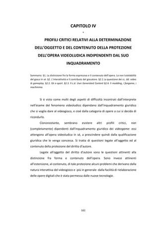 161
CAPITOLO IV
-
PROFILI CRITICI RELATIVI ALLA DETERMINAZIONE
DELL’OGGETTO E DEL CONTENUTO DELLA PROTEZIONE
DELL’OPERA VIDEOLUDICA INDIPENDENTI DAL SUO
INQUADRAMENTO
Sommario: §1. La distinzione fra la forma espressiva e il contenuto dell’opera. La non tutelabilità
del gioco in sé. §2. L’interattività e il contributo del giocatore. §2.1 La questione dei cc. dd. video
di gameplay. §2.2. Gli e-sport. §2.3. Il c.d. User Generated Content §2.4. Il modding, i fangame, i
machinima.
Si è visto come molti degli aspetti di difficoltà incontrati dall’interprete
nell’esame del fenomeno videoludico dipendano dall’inquadramento giuridico
che si voglia dare al videogioco, e cioè dalla categoria di opere a cui si decida di
ricondurlo.
Ciononostante, sembrano esistere altri profili critici, non
(completamente) dipendenti dall’inquadramento giuridico dei videogame: essi
attengono all’opera videoludica in sé, a prescindere quindi dalla qualificazione
giuridica che le venga concessa. Si tratta di questioni legate all’oggetto ed al
contenuto della protezione del diritto d’autore.
Legate all’oggetto del diritto d’autore sono le questioni attinenti alla
distinzione fra forma e contenuto dell’opera. Sono invece attinenti
all’estensione, al contenuto, di tale protezione alcuni problemi che derivano dalla
natura interattiva del videogioco e -più in generale- dalla facilità di rielaborazione
delle opere digitali che è stata permessa dalle nuove tecnologie.
 