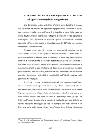 162
1. La distinzione fra la forma espressiva e il contenuto
dell’opera. La non tutelabilità del gioco in sé
Uno dei principi cardine del diritto d’autore come disciplina si ricollega
alla distinzione fra la forma dell’opera dell’ingegno e il suo contenuto. In base a
tale principio, solo la forma dell’opera è proteggibile ai sensi della Legge sul
diritto d’autore, mentre il contenuto resta privo di tutela. In questo capitolo ci si
interrogherà sulla possibilità di applicare questa fondamentale distinctio
normativa all’opera videoludica e si analizzeranno le difficoltà che possono
emergere da tale applicazione.
Conviene cominciare col ricordare che, sebbene tale principio non sia
direttamente enunciato dalla legislatore italiano, secondo l’accordo TRIPs «la
protezione del diritto d’autore copre le espressioni e non le idee, i procedimenti,
i metodi di funzionamento o i concetti matematici in quanto tali».338 Anche la
dottrina e la giurisprudenza italiane sono pertanto concordi nel sostenere che le
informazioni, i fatti, le idee e le teorie alla base di una creazione non meritano
protezione nella loro astrattezza, ma –al contrario- devono restare nel pubblico
dominio, liberamente utilizzabili e modificabili dall’attività creativa della
generalità dei consociati.
Si può poi ricordare che la distinzione fra forma e contenuto dell’opera
non è di applicazione rigida ma conosce importanti temperamenti che ne
mostrano i limiti, in particolar modo con riferimento a determinati tipi di opere.
Si pensi segnatamente all’opera letteraria: tutelato non è solo il testo così come
letteralmente redatto, ma anche la trama e i personaggi come percepiti dal
lettore dell’opera. Si parla, a tal proposito, di tutelabilità non solo della forma
esterna dell’opera dell’ingegno (e cioè, ad esempio, dell’esatta stesura di un
libro) ma anche della forma interna: quest’ultima viene definita –rimanendo
338
Art. 9, n. 2 dell’Agreement on Trade-Related Aspects of Intellectual Property Rights,
Marrakesh, 15 aprile 1994
 
