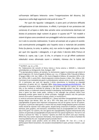 163
sull’esempio dell’opera letteraria- come l’«organizzazione del discorso, [la]
sequenza e scelta degli argomenti e dei punti di vista».339
Per quel che riguarda i videogiochi, si pone però un’ulteriore difficoltà
nell’applicazione di tale distinzione. In effetti, il principio di non protezione del
contenuto di un’opera e delle idee astratte viene correntemente declinato nel
divieto di protezione degli «schemi di gioco» in quanto tali.340 Tali modelli e
sistemi di gioco sono considerati non proteggibili nella loro astrattezza: tutelabile
ne è solo la concreta realizzazione. Si pensi ad esempio ad un gioco di società:
sarà eventualmente proteggibile solo l’aspetto visivo e materiale del prodotto
finito (la plancia, le carte, le pedine, etc); non anche le regole del gioco. Anche
per quel che riguarda i videogiochi, si è già citato il decreto della Pretura di
Padova (v. supra, cap. I, par. 1) che, in un’epoca in cui gli effetti audiovisivi
videoludici erano oltremodo scarni e simbolici, riteneva che la tutela del
339
AUTERI P., op. cit., p. 553.
Per l’elaborazione dei concetti di forma interna e forma esterna v. KOHLER J., Urberrecht
anSchrifwerken un Verlagsrecht, Enke, Stuttgart, 1907
340
La giurisprudenza italiana, ad esempio, ha storicamente negato la protezione agli schemi di
giochi enigmistici. Cfr. Corte d’appello di Milano, sez. I civ., 17 febbraio 1934; Tribunale di Milano,
27 giugno 1968, in Dir. Aut. 1969, p. 251; Corte d’Appello di Milano, 26 novembre 1974, in Dir.
Aut. 1974 p. 449. V. anche FOA I., Giochi enigmistici e diritto d’autore, in Mon. Trib., 1946, p. 130.
Il principio di non tutelabilità dei giochi è profondamente radicato anche in altri sistemi giuridici.
Cfr. in particolare, per quel che riguarda il diritto statunitense, la Factsheet on copyright
registration of games del U.S. Copyright Office (http://www.copyright.gov/fls/fl108.html, URL
consultato l’8 novembre 2014): «Copyright does not protect the idea for a game, its name or
title, or the method or methods for playing it. Nor does copyright protect any idea, system,
method, device, or trademark material involved in developing, merchandising, or playing a game.
Once a game has been made public, nothing in the copyright law prevents others from
developing another game based on similar principles. Copyright protects only the particular
manner of an author’s expression in literary, artistic, or musical form».
V. anche le conclusioni del lavoro di BOYDEN, B. E., Games and Other Uncopyrightable Systems, in
George Mason Law Review, 2011, vol. 18 p. 479: «The deep roots of the rule against the
copyrightability of games have important consequences not just for games, but for all systems.
For games, in particular video games, it means that any simple analogy between games and other
media should be rejected. Even video games, despite being comprised of software, audiovisual
elements, plots, graphics, and characters, nevertheless have an uncopyrightable core: the actual
play of the game. For systems, the rule against the copyrightability of games demonstrates why
systems are generally uncopyrightable and why that term has special significance. The term is not
merely a synonym for “idea,” or “process.” Systems are shells into which users pour meaning.
While they may contain expression themselves, that expression is there merely to facilitate the
meaning added by the user. Copyright properly excludes them».
Analogo principio esiste peraltro anche nel diritto dei brevetti. Cfr. l’art. 52 c. 2 let. c)
dell’European Patent Convention, che esclude la brevettabilità di «piani, principi e metodi […] per
giochi».
 