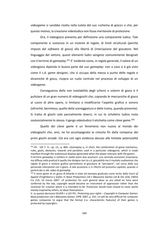 164
videogame si sarebbe risolta nella tutela del suo «schema di gioco» e che, per
questo motivo, la creazione videoludica non fosse meritevole di protezione.
Ora, il videogioco presenta per definizione una componente ludica. Tale
componente si sostanzia in un insieme di regole, di limiti strutturali (perché
imposti dal software di gioco) alla libertà di (inter)azione del giocatore. Nel
linguaggio del settore, questi elementi ludici vengono comunemente designati
con il termine di gameplay.341 E’ evidente come, in regola generale, il valore di un
videogioco dipenda in buona parte dal suo gameplay: non a caso si è già visto
come il c.d. game designer, che si occupa della messa a punto delle regole e
dinamiche di gioco, ricopra un ruolo centrale nel processo di sviluppo di un
videogame.
Conseguenza della non tutelabilità degli schemi e sistemi di gioco è il
pullulare di un gran numero di videogiochi che, copiando le meccaniche di gioco
al cuore di altre opere, si limitano a modificarne l’aspetto grafico e sonoro
(oltreché, beninteso, quello della sceneggiatura e della trama, quando presente).
Si tratta di giochi solo parzialmente diversi, in cui lo scheletro ludico resta
sostanzialmente lo stesso: il gergo videoludico li etichetta come clone game.342
Quello dei clone game è un fenomeno non nuovo al mondo dei
videogiochi che, anzi, ne ha accompagnato la crescita fin dalla comparsa dei
primi giochi arcade. Ciò era con ogni evidenza dovuto alle limitate potenzialità
341
Cfr. LEE Y. H., op. cit., p. 866: «Gameplay is, in short, the combination of game mechanics,
rules, goals, obstacles, rewards and penalties used in a particular videogame, which is made
manifest through the audiovisual displays generated when the player interacts with the game».
Il termine gameplay ci sembra in realtà avere due accezioni: una seconda accezione (impropria,
ma diffusa nella pratica) è quella che designa non la c.d. giocabilità ma il risultato audiovisivo che
regole di gioco e motore grafico permettono al giocatore di “percepire”, nel corso della sua
personale interazione con il gioco. A tale accezione ci si riferirà nel prossimo capitolo, quando si
parlerà dei cc.dd. video di gameplay.
342
Il clone game di un gioco di biliardo è stato ad esempio giudicato come lecito dalla Court of
Appeal d’Inghilterra e Galles in Nova Productions Ltd v Mazooma Games Ltd & Ors (CA), EWCA
Civ 219, 14 marzo 2007: «If protection for such general ideas as are relied on here were
conferred by the law, copyright would become an instrument of oppression rather than the
incentive for creation which it is intended to be. Protection would have moved to cover works
merely inspired by others, to ideas themselves».
V. su questa decisione SILVER I. e LEE PH., Protecting your rights – Copyright in Computer Games:
Nova production Ltd v Mazooma Games. EIPR, 2007, p. 255: «it will be very difficult for computer
games companies to argue that the format (i.e. characteristic features) of their games is
protected by copyright».
 
