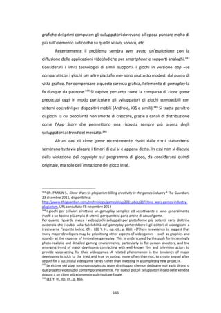 165
grafiche dei primi computer: gli sviluppatori dovevano all’epoca puntare molto di
più sull’elemento ludico che su quello visivo, sonoro, etc.
Recentemente il problema sembra aver avuto un’esplosione con la
diffusione delle applicazioni videoludiche per smartphone e supporti analoghi.343
Considerati i limiti tecnologici di simili supporti, i giochi in versione app –se
comparati con i giochi per altre piattaforme- sono piuttosto modesti dal punto di
vista grafico. Per compensare a questa carenza grafica, l’elemento di gameplay la
fa dunque da padrone.344 Si capisce pertanto come la comparsa di clone game
preoccupi oggi in modo particolare gli sviluppatori di giochi compatibili con
sistemi operativi per dispositivi mobili (Android, iOS e simili).345 Si tratta peraltro
di giochi la cui popolarità non smette di crescere, grazie a canali di distribuzione
come l’App Store che permettono una risposta sempre più pronta degli
sviluppatori ai trend del mercato.346
Alcuni casi di clone game recentemente risolti dalle corti statunitensi
sembrano tuttavia placare i timori di cui si è appena detto. In essi non si discute
della violazione del copyright sul programma di gioco, da considerarsi quindi
originale, ma solo dell’imitazione del gioco in sé.
343
Cfr. PARKIN S., Clone Wars: is plagiarism killing creativity in the games industry? The Guardian,
23 dicembre 2011, disponibile a:
http://www.theguardian.com/technology/gamesblog/2011/dec/21/clone-wars-games-industry-
plagiarism, URL consultato l’8 novembre 2014
344
I giochi per cellulari sfruttano un gameplay semplice ed accattivante e sono generalmente
rivolti a un bacino più ampio di utenti: per questo si parla anche di casual game.
Per quanto riguarda invece i videogiochi sviluppati per piattaforme più potenti, certa dottrina
evidenzia che i dubbi sulla tutelabilità del gameplay porterebbero i gli editori di videogiochi a
trascurarne l’aspetto ludico. Cfr. LEE Y. H., op. cit., p. 868: «[T]here is evidence to suggest that
many major developers may be prioritising other aspects of videogames – such as graphics and
sounds- at the expense of innovative gameplay. This is underscored by the push for increasingly
photo-realistic and detailed gaming environments, particularly in fist-person shooters, and the
emerging trend of major developers contracting with well-known film and television actors to
provide voice-acting for their videogames. A related phenomenon is the tendency of major
developers to stick to the tried and true by opting, more often than not, to create sequel after
sequel for a successful videogame series rather than investing in a completely new project».
345
Le vittime dei plagi sono spesso piccolo team di sviluppo, che non dedicano mai a più di uno o
due progetti videoludici contemporaneamente. Per questi piccoli sviluppatori il calo delle vendite
dovuto a un clone più economico può risultare fatale.
346
LEE Y. H., op. cit., p. 866.
 