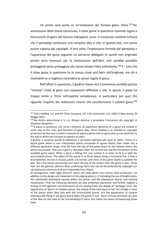 166
Un primo caso porta su un’imitazione del famoso gioco Tetris.347 Per
ammissione dello stesso convenuto, il clone game in questione riprende regole e
meccaniche di gioco del famoso videogame russo. Il convenuto sostiene tuttavia
che il gameplay costituisca una semplice idea e che, in quanto tale, non possa
essere coperta dal copyright. A loro volta, l’espressione formale del gameplay e
l’apparenza del gioco seguono un percorso obbligato (e quindi non originale)
poiché sono necessari per la realizzazione dell’idea: non sarebbe possibile
proteggerle senza proteggere allo stesso tempo l’idea sottostante.348 E ‘ vero che
il clone game in questione ha lo stesso «look and feel» dell’originale, ma ciò è
inevitabile se si vogliono riprendere le stesse regole di gioco.
Nell’affare in questione, il giudice ritiene che il convenuto avrebbe potuto
“clonare” l’idea di gioco con espressioni differenti e che, in specie, il gioco sia
troppo simile a Tetris nell’aspetto complessivo, in particolare per quel che
riguarda l’aspetto dei mattoncini rotanti che caratterizzano il celebre gioco.349
347
Tetris Holding, LLC and the Tetris Company, LLC v Xio Interactive, LLC, USDC D New Jersey, 30
Maggio 2012
348
Nel diritto statunitense è la c.d. Merger doctrine a prevedere l’esclusione del copyright in
situazioni del genere.
349
Il passo in questione cosi recita «[A]lmost all expressive elements of a game are related in
some way to the rules and functions of game play. Tetris Holding is as entitled to copyright
protection for the way in which it chooses to express game rules or game play as one would be to
the way in which one chooses to express an idea».
Il giudice si propone quindi di delimitare il perimetro dell’idea alla base di Tetris: «Tetris is a
puzzle game where a user manipulates pieces composed of square blocks, each made into a
different geometric shape, that fall from the top of the game board to the bottom where the
pieces accumulate. The user is given a new piece after the current one reaches the bottom of the
available game space. While a piece is falling, the user rotates it in order to fit it in with the
accumulated pieces. The object of the puzzle is to fill all spaces along a horizontal line. If that is
accomplished, the line is erased, points are earned, and more of the game board is available for
play. But if the pieces accumulate and reach the top of the screen, then the game is over. These
then are the general, abstract ideas underlying Tetris and cannot be protected by copyright nor
can expressive elements that are inseparable from them».
Di conseguenza, molti degli elementi ripresi dal clone game sono esclusi dalla protezione: «In
addition to the design and movement of the playing pieces […] (including the use of bright colors,
the individually delineated squares within the pieces, and the downward, lateral, and rotating
movement), I find the following elements are also protected expression and further support a
finding of infringement: the dimensions of the playing field, the display of “garbage” lines, the
appearance of “ghost” or shadow pieces, the display of the next piece to fall, the change in color
of the pieces when they lock with the accumulated pieces, and the appearance of squares
automatically filling in the game board when the game is over. None of these elements are part
of the idea (or the rules or the functionality) of Tetris, but rather are means of expressing those
ideas.
 