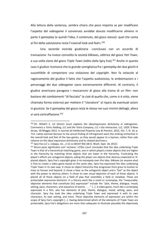 167
Alla lettura della sentenza, sembra chiaro che poco importa se per modificare
l’aspetto del videogame il convenuto avrebbe dovuto modificarne almeno in
parte il gameplay (e quindi l’idea, il contenuto, del gioco stesso): quel che conta
ai fini della valutazione resta l’«overall look and feel».350
Una seconda vicenda giudiziaria –conclusasi con un accordo di
transazione- ha invece coinvolto la società 6Waves, editrice del gioco Yeti Town,
a sua volta clone del gioco Triple Town (edito dalla Spry Fox).351 Anche in questo
caso il giudice riconosce che la grande somiglianza fra i gameplay dei due giochi è
suscettibile di comportare una violazione del copyright. Non fa ostacolo al
ragionamento del giudice il fatto che l’aspetto audiovisivo, le ambientazioni e i
personaggi dei due videogame siano estremamente differenti. Al contrario, il
giudice americano paragona i meccanismi di gioco alla trama di un film: non
bastano dei cambiamenti “di facciata” (e cioè di quella che, come si è visto, viene
chiamata forma esterna) per mettere il “clonatore” al riparo da eventuali azioni
in giustizia. Se il gameplay del gioco resta le stesso nei suoi minimi dettagli, allora
vi sarà contraffazione.352
350
Cfr. ROSATI E. US District Court explains the idea/expression dichotomy in videogames.
Commento a Tetris Holding, LLC and the Tetris Company, LLC v Xio Interactive, LLC, USDC D New
Jersey, 30 Maggio 2012, in Journal of Intellectual Property Law & Practice, 2012, Vol. 7, N. 10, p.
713: «what seemed decisive to the actual finding of infringement were the striking similarities in
the overall look and feel of the two games, as they would appear to a layman, rather than sole
reliance on the idea/ expression dichotomy and its related doctrines».
351
Spry Fox LLC v. Lolapps, Inc., 2:12-cv-00147-RAJ (W.D. Wash. Sept. 18, 2012)
352
Alcuni passi significativi cosi’ recitano: «[T]he court concludes that the idea underlying Triple
Town is that of a hierarchical matching game, one in which players create objects that are higher
in the hierarchy by matching three objects that are lower in the hierarchy. Frustrating the
player’s efforts are antagonist objects; aiding the player are objects that destroy unwanted or ill-
placed objects. Spry Fox’s copyright gives it no monopoly over this idea. 6Waves (or anyone else)
is free to create a video game based on the same idea. Spry Fox expressed the idea underlying
Triple Town in its own way. It chose an object hierarchy that progresses from grass to bushes to
trees to houses and beyond. It chose a bear as the antagonist object and a “bot” as the object
with the power to destroy others. It chose its own visual depiction of each of those objects. It
placed all of those objects on a field of play that resembles a field or meadow. These are
protectable expressive elements. In a literary work like a novel or screenplay, the “measurable,
objective elements that constitute [its] expression” include the “plot, theme, dialogue, mood,
setting, pace, characters, and sequence of events . . . .” […]. A video game, much like a screenplay
expressed in a film, also has elements of plot, theme, dialogue, mood, setting, pace, and
character. Spry Fox took the idea underlying Triple Town and expressed it with its own
characters, its own setting, and more. These objective elements of expression are within the
scope of Spry Fox’s copyright […]. Having determined which of the elements of Triple Town are
protectable, Spry Fox’s allegations are more than adequate to illustrate plausibly the objectively
 