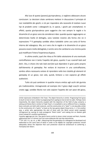 168
Alla luce di questa (povera) giurisprudenza, si vogliono abbozzare alcune
conclusioni. Le decisioni citate sembrano mettere in discussione il principio di
non tutelabilità dei giochi; e ciò per rispondere alla necessità di tutelare nuovi
tipi di prodotti come i videogiochi (e, in specie, i giochi per smartphone). In
effetti, questa giurisprudenza pare suggerire che non sempre le regole e le
dinamiche di un gioco sono da considerarsi idee: quando queste raggiungono un
determinato livello di dettaglio, sono tutelate insieme alla forma che ne è
espressione.353
Il gameplay sarebbe allora tutelabile come una sorta di forma
interna del videogioco. Ma, se è vero che le regole e le dinamiche di un gioco
possono essere molto dettagliate, è anche vero che cambiarne una minima parte
può modificare l’intera l’esperienza di gioco.
In ultima analisi, quel che rileva ai fini della valutazione di una eventuale
contraffazione non è tanto l’aspetto del gioco, quanto il suo «overall look and
feel». Ora, è chiaro che tale look and feel può dipendere in gran parte proprio
dall’elemento di gameplay. Per evitare di incorrere in una contraffazione,
sembra allora necessario evitare di riprendere nella loro totalità gli elementi di
gameplay di un gioco; non solo, quindi, limitarsi a non copiarne gli effetti
audiovisivi.
Tutto ciò può sembrare in qualche misura eretico agli occhi del giurista
più tradizionalista: immaginando ad esempio che il gioco degli scacchi venisse
creato oggi, sarebbe illecito non solo copiare l’aspetto dei vari pezzi del gioco,
similar expression embodied in Yeti Town. The object hierarchy is similar. Progressing from grass
to bush to tree to hut is similar to progressing from sapling to tree to tent to cabin. Perhaps more
importantly, the object hierarchy coupled with the depiction of the field of play comprise a
setting and theme that is similar to Triple Town’s. A snowfield is not so different from a meadow,
bears and yetis are both wild creatures, and the construction of a “plain” is not plausibly similar
to the construction of a “patch,” at least as the two games depict those terms. […]. Put another
way, a writer who appropriates the plot of Gone with the Wind cannot avoid copyright
infringement by naming its male protagonist “Brett Cutler” and making him an Alaskan gold
miner instead of a southern gentleman».
Il giudice aggiunge poi che i due giochi hanno anche lo stesso «total concept and feel», facendo
applicazione del c.d. intrinsic test cosi come elaborato dal case law statunitense.
353
Cfr. LEE Y. H., op. cit., p. 869 : «Requiring that the gameplay of a videogame be developed and
elaborated at the same level of detail in order to be eligible for copyright protection should
adequately adress the objection that such protection would be tantamount to conferring a
monopoly over ideas».
 