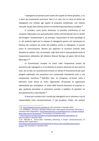 16
I videogiochi presentano però anche altri aspetti di rilievo giuridico, a cui
si deve qui brevemente accennare. Non è un caso che un corso di diritto dei
videogiochi non limitato agli aspetti di proprietà intellettuale -con relativo
manuale- sia già stato attivato presso una facoltà di giurisprudenza canadese.37
Si consideri, come primo elemento, la possibile interferenza di una
creazione videoludica con quel particolare diritto sull’immateriale che è il diritto
all’immagine. Fondamentale è, ad esempio, l’acquisizione di interi portafogli di
cc. dd. publicity rights per lo sviluppo di videogiochi sportivi che riproducano le
fattezze dei campioni più amati dal pubblico. Anche ai videogame, in quanto
mezzi di comunicazione, devono poi applicarsi le eccezioni previste dalla
disciplina di settore: così, ad esempio, negli Stati Uniti è stata giudicata lecita la
trasposizione videoludica del dittatore Manuel Noriega nel gioco Call of Duty:
Black Ops II.38
La Commissione europea ha ormai colto l’importanza sociale ed
economica dei videogiochi e vi ha dedicato le proprie attenzioni da due punti di
vista. Da un lato, ha recentemente emesso un bando di finanziamento per quei
progetti videoludici che presentino una «sostanziale interattività unita a una
componente narrativa». 39 Dall’altro lato, ha intrapreso un’azione volta a
eliminare certe forme di invito ingannevole all’acquisto di applicazioni
videoludiche per smartphone. Si tratta delle formule freemium di acquisto in-
app, giudicate pericolose in particolare quando il pubblico di giocatori sia
prevalentemente in età infantile.40
Si deve poi ricordare che il mondo dei videogiochi non è estraneo a casi di
responsabilità civile extracontrattuale. E’ già accaduto, infatti, che pretese
37
Cfr. http://videogame.law.ubc.ca/about-2/. URL consultato il 1 dicembre 2014.
38
Cfr. PUREWAL J., Activision v Noriega analysed: don’t make way for the bad guy. GamerLaw, 5
novembre 2014. Disponibile a: http://www.gamerlaw.co.uk/2014/activision-v-noriega-analysed-
dont-make-way-for-the-bad-guy/. Url consultato il 12 dicembre 2014.
39
https://eacea.ec.europa.eu/creative-europe/funding/development-video-games_en.
URL consultato il 1 dicembre 2014.
40
Cfr. SINCLAIR B., "Free-to-play" misleading advertising in Europe. Gamesindustry.biz, 27
febbraio 2014. Disponibile a:
http://www.gamesindustry.biz/articles/2014-02-27-free-to-play-misleading-advertising-in-
europe. URL consultato il 1 dicembre 2014
 