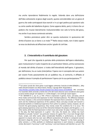 169
ma anche riprenderne fedelmente le regole. Volendo dare una definizione
dell’idea sottostante al gioco degli scacchi, questa coinciderebbe con un gioco di
guerra che vede contrapposti due eserciti e in cui ogni pedina può spostarsi solo
su certe caselle del tabellone di gioco. Come appena detto, però, è chiaro che un
pedone che muove lateralmente rivoluzionerebbe non solo la forma del gioco,
ma anche il suo stesso contenuto astratto.
Sembra prematuro poter dire se questa evoluzione in quiescenza del
diritto d’autore sia un bene o un male.354 Nello stesso modo, non è dato sapere
se essa sia destinata ad affascinare anche i giudici di civil law.
2. L’interattività e il contributo del giocatore
Per quel che riguarda la portata della protezione dell’opera videoludica,
pare rivoluzionario il ruolo ricoperto da un particolare fattore, prima sconosciuto
al mondo del diritto d’autore: si tratta dell’interattività dell’opera. Il giocatore,
per definizione, ha un ruolo (inter)attivo: l’opera non è concepita dal suo autore
per essere fruita passivamente da un pubblico ma, al contrario, è affidato al
pubblico stesso il compito di perfezionare l’opera con la sua partecipazione.355
354
Sul valore sociale dei clone game si può leggere utilmente l’articolo di VAN DONGEN J., Why
Indies Should Complain Less About Clones, Kotaku, 5 giungo 2014. Disponibile a:
http://kotaku.com/why-indies-should-complain-less-about-clones-1572149149, URL consultato
l’11 novembre 2014; tenendo a mente che ai fini del nostro discorso sono considerati clone game
in senso stretto solo gli «art replacer» e i «mild changer», non anche gli «asset ripper».
355
Cfr. BOYDEN B. E., op. cit., p. 476: «There is expression in games, music, and plays, and all
three media communicate that expression to their intended audiences. The difference between
the three, however, is the connection between the expression that is contained, or “fixed” in the
work and the intellectual experience of the audience. Music and plays encode and transmit a
protected aesthetic or intellectual experience from author to audience. Games, however, do not
transmit the game-playing experience; they merely create the conditions for it to occur. The
game-playing experience arises out of the interaction between the players and the game. […]. In
other words, while the fixed expression in sheet music and scripts for plays “contains” the music
or the play, the fixed expression in a game— the rules, the board, etc.—allows too much
flexibility to actually “contain” any particular instance of a game This is true even though sheet
music, scripts, and other works allow considerable flexibility in performance, as should be
apparent to anyone who has ever seen different productions of Hamlet or compared Leonard
Bernstein’s dirge-like version of “Lacrimosa” from Mozart’s “Requiem” to the faster pacing of
other versions. […] [T]he aesthetic or intellectual experience in each instance is substantially
similar; Bernstein’s “Lacrimosa” is still “Lacrimosa,” and most listeners will identify it as such. The
 