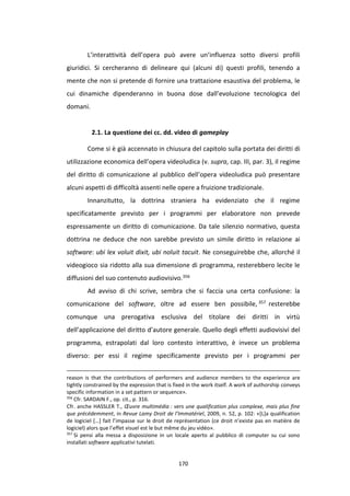170
L’interattività dell’opera può avere un’influenza sotto diversi profili
giuridici. Si cercheranno di delineare qui (alcuni di) questi profili, tenendo a
mente che non si pretende di fornire una trattazione esaustiva del problema, le
cui dinamiche dipenderanno in buona dose dall’evoluzione tecnologica del
domani.
2.1. La questione dei cc. dd. video di gameplay
Come si è già accennato in chiusura del capitolo sulla portata dei diritti di
utilizzazione economica dell’opera videoludica (v. supra, cap. III, par. 3), il regime
del diritto di comunicazione al pubblico dell’opera videoludica può presentare
alcuni aspetti di difficoltà assenti nelle opere a fruizione tradizionale.
Innanzitutto, la dottrina straniera ha evidenziato che il regime
specificatamente previsto per i programmi per elaboratore non prevede
espressamente un diritto di comunicazione. Da tale silenzio normativo, questa
dottrina ne deduce che non sarebbe previsto un simile diritto in relazione ai
software: ubi lex voluit dixit, ubi noluit tacuit. Ne conseguirebbe che, allorché il
videogioco sia ridotto alla sua dimensione di programma, resterebbero lecite le
diffusioni del suo contenuto audiovisivo.356
Ad avviso di chi scrive, sembra che si faccia una certa confusione: la
comunicazione del software, oltre ad essere ben possibile, 357 resterebbe
comunque una prerogativa esclusiva del titolare dei diritti in virtù
dell’applicazione del diritto d’autore generale. Quello degli effetti audiovisivi del
programma, estrapolati dal loro contesto interattivo, è invece un problema
diverso: per essi il regime specificamente previsto per i programmi per
reason is that the contributions of performers and audience members to the experience are
tightly constrained by the expression that is fixed in the work itself. A work of authorship conveys
specific information in a set pattern or sequence».
356
Cfr. SARDAIN F., op. cit., p. 316.
Cfr. anche HASSLER T., Œuvre multimédia : vers une qualification plus complexe, mais plus fine
que précédemment, in Revue Lamy Droit de l’Immatériel, 2009, n. 52, p. 102: «[L]a qualification
de logiciel […] fait l’impasse sur le droit de représentation (ce droit n’existe pas en matière de
logiciel) alors que l’effet visuel est le but même du jeu vidéo».
357
Si pensi alla messa a disposizione in un locale aperto al pubblico di computer su cui sono
installati software applicativi tutelati.
 
