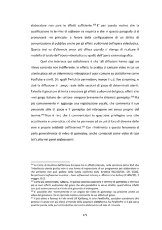 171
elaboratore non pare in effetti sufficiente.358 E’ per questo motivo che la
qualificazione in termini di software va respinta e che in questo paragrafo ci si
pronuncerà –in principio- a favore della configurazione di un diritto di
comunicazione al pubblico anche per gli effetti audiovisivi dell’opera videoludica.
Questa tesi va d’altronde ancor più difesa quando si ritenga di ricalcare il
modello di tutela dell’opera videoludica su quello dell’opera cinematografica.
Quel che interessa qui sottolineare è che tali diffusioni hanno oggi un
rilievo concreto non indifferente. In effetti, la pratica di caricare video in cui un
utente gioca ad un determinato videogioco è assai comune su piattaforme come
YouTube e simili. Siti quali Twitch.tv permettono invece il c.d. live streaming, e
cioè la diffusione in tempo reale delle sessioni di gioco di determinati utenti.
Talvolta il giocatore si limita a mostrare gli effetti audiovisivi del gioco, effetti che
–nel gergo italiano del settore- vengono brevemente chiamati gameplay.359 Ma
più comunemente vi aggiunge una registrazione vocale, che commenta il suo
personale stile di gioco e il gameplay del videogame nel senso proprio del
temine.360 Non è raro che i commentatori in questione privilegino uno stile
accattivante e umoristico, ciò che ha permesso ad alcuni di loro di divenire delle
vere e proprie celebrità dell’internet.361 Con riferimento a questo fenomeno si
parla generalmente di video di gameplay, anche conosciuti come video di tipo
Let’s play nei paesi anglosassoni.
358
La Corte di Giustizia dell’Unione Europea ha in effetti ritenuto, nella sentenza detta BSA che
l’interfaccia utente grafica non è una forma di espressione di un programma per elaboratore e
che pertanto non può godere della tutela conferita dalla direttiva 91/250/CEE. Cfr. CGUE,
Bezpečnostní softwarová asociace – Svaz softwarové ochrany c. Ministerstvo kultury (C-406/10), 2
maggio 2012.
359
Come già sottolineato, tuttavia, in questa seconda accezione il termine di gameplay si riferisce
più ai meri effetti audiovisivi del gioco che alla giocabilità in senso stretto: quest’ultima infatti
non può essere percepita e fruita che giocando al videogame.
360
E’ possibile che –normalmente in un angolo del video di gameplay- sia presente anche un
video del giocatore che si riprende mentre commenta la sua attività di gioco.
361
Il più attivo e famoso è Felix Arvid Ulf Kjellberg, in arte PewDiePie, youtuber scandinavo che
gestisce il canale con più visite al mondo della popolare piattaforma. Su PewDiePie si è già spesa
qualche parola nella parte introduttiva del nostro elaborato e ad essa di rimanda.
 