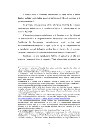 172
A questo punto la domanda fondamentale è: viene violato il diritto
d’autore sull’opera videoludica quando si caricano dei video di gameplay o si
gioca in streaming?362
Un problema liminare sembra relativo alla natura del diritto che verrebbe
eventualmente violato: diritto di riproduzione? diritto di comunicazione ad un
pubblico distante?
E’ innanzitutto questione di chiedersi se la fissazione in un file video dei
soli effetti audiovisivi di un’opera interattiva ne costituisca una riproduzione.363
Considerata la formulazione particolarmente ampia prevista oggi
dall’ordinamento europeo (su cui v. supra, cap. III, par. 3), che comprende anche
le riproduzioni parziali dell’opera, sembra doversi ritenere che si potrebbe
configurare –almeno potenzialmente- violazione del diritto di riproduzione.364
Costituisce poi una riproduzione l’attività di uploading sul sito che
permette l’accesso al video di gameplay.365 Tale affermazione di principio va
362
La questione è diventata d’attualità dopo alcune polemiche riguardo alla politica di
enforcement alcune società editrici di videogame.
Nel 2013 Nintendo ha ottenuto che venissero rimossi dal sito YouTube una serie di video di giochi
su cui deteneva i diritti e richiesto che le venissero attribuiti i profitti ottenuti tramite la c.d.
monetizzazione dei video in questione. In seguito alla feroce reazione della community di
videogiocatori, la società nipponica ha poi rapidamente fatto marcia indietro e adottato una
politica meno aggressiva.
Analogamente, il 18 ottobre 2013, la Activision è riuscita ad ottenere che il sito Twitch.tv
interrompesse lo streaming di un torneo di beneficienza del gioco Call of Duty: Black Ops II,
compromettendo così la possibilità di raccogliere fondi per un ospedale infantile.
Sempre nell’ottobre 2013, la Wild Game Studios ottiene che YouTube rimuova il video di
gameplay nel quale l’utente TotalBiscuit recensiva negativamente il gioco Day One: Garry’s
Incident. Anche in questo caso, a seguito delle proteste della community, la casa editrice ha
permesso il ripristino del video.
E’ pur vero che i titolari dei diritti sulle opere videoludiche concedono sempre più comunemente
(spesso via tweet!) il permesso di realizzare e caricare i video di tipo Let’s play. Per un elenco v.:
http://letsplaylist.wikia.com/wiki/%22Let%27s_Play%22-friendly_developers_Wiki.
363
Non si porrebbero problemi nel caso nel caso della copia del programma di gioco alla base
dell’interattività e degli effetti audiovisivi. Cfr. GUGLIELMETTI G., Riproduzione e riproduzione
temporanea, in AIDA, 2002, p. 15: «Sicuro è che costituisca riproduzione la memorizzazione
dell’opera o di altri materiali in forma digitale sul disco fisso di un computer o di altro
apparecchio di registrazione e lettura».
364
Ad analoga conclusione giunge, per il diritto statunitense, MEJIA S., op. cit., p. 7.
365
Cfr. GUGLIELMETTI G., Riproduzione e riproduzione temporanea, op. cit., p. 27: «Costituisce
[…] riproduzione il caricamento (uploading) dell’opera o di altro materiale protetto mediante
memorizzazione su server […] che serva a rendere l’opera o gli altri materiali pubblicamente
accessibili su internet, e a prescindere dal fatto che tale caricamento dia luogo anche a messa a
 
