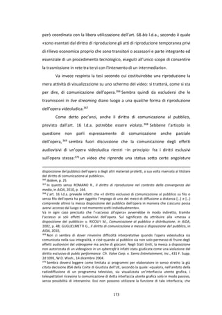 173
però coordinata con la libera utilizzazione dell’art. 68-bis l.d.a., secondo il quale
«sono esentati dal diritto di riproduzione gli atti di riproduzione temporanea privi
di rilievo economico proprio che sono transitori o accessori e parte integrante ed
essenziale di un procedimento tecnologico, eseguiti all'unico scopo di consentire
la trasmissione in rete tra terzi con l'intervento di un intermediario».
Va invece respinta la tesi secondo cui costituirebbe una riproduzione la
mera attività di visualizzazione su uno schermo del video: si tratterà, come si sta
per dire, di comunicazione dell’opera.366 Sembra quindi da escludersi che le
trasmissioni in live streaming diano luogo a una qualche forma di riproduzione
dell’opera videoludica.367
Come detto poc’anzi, anche il diritto di comunicazione al pubblico,
previsto dall’art. 16 l.d.a. potrebbe essere violato.368 Sebbene l’articolo in
questione non parli espressamente di comunicazione anche parziale
dell’opera, 369 sembra fuori discussione che la comunicazione degli effetti
audiovisivi di un’opera videoludica rientri –in principio- fra i diritti esclusivi
sull’opera stessa:370 un video che riprende una statua sotto certe angolature
disposizione del pubblico dell’opera o degli altri materiali protetti, a sua volta riservata al titolare
del diritto di comunicazione al pubblico».
366
Ibidem, p. 25
367
In questo senso ROMANO R., Il diritto di riproduzione nel contesto della convergenza dei
media, in AIDA, 2010, p. 164.
368
L’art. 16 l.d.a. prevede infatti che «il diritto esclusivo di comunicazione al pubblico su filo o
senza filo dell'opera ha per oggetto l'impiego di uno dei mezzi di diffusione a distanza […] e […]
comprende altresì la messa disposizione del pubblico dell'opera in maniera che ciascuno possa
avervi accesso dal luogo e nel momento scelti individualmente».
Va in ogni caso precisato che l’«accesso all’opera» avverrebbe in modo indiretto, tramite
l’accesso ai soli effetti audiovisivi dell’opera. Sul significato da attribuire alla «messa a
disposizione del pubblico» v. RICOLFI M., Comunicazione al pubblico e distribuzione, in AIDA,
2002, p. 48; GUGLIELMETTI G., Il diritto di comunicazione e messa a disposizione del pubblico, in
AIDA, 2010,
369
Non ci sembra di dover rinvenire difficoltà interpretative quando l’opera videoludica sia
comunicata nella sua integralità, e cioè quando al pubblico sia non solo permesso di fruire degli
effetti audiovisivi del videogame ma anche di giocarvi. Negli Stati Uniti, la messa a disposizione
non autorizzata di un videogioco in un cybercafé è infatti stata giudicata come una violazione del
diritto esclusivo di public performance. Cfr. Valve Corp. v. Sierra Entertainment, Inc., 431 F. Supp.
2d 1091, W.D. Wash., 14 dicembre 2004.
370
Sembra doversi leggere come limitata ai programmi per elaboratore in senso stretto la già
citata decisione BSA della Corte di Giustizia dell’UE, secondo la quale: «qualora, nell’ambito della
radiodiffusione di un programma televisivo, sia visualizzata un’interfaccia utente grafica, i
telespettatori ricevono la comunicazione di detta interfaccia utente grafica solo in modo passivo,
senza possibilità di intervenire. Essi non possono utilizzare la funzione di tale interfaccia, che
 