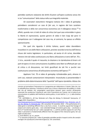 174
potrebbe costituire violazione dei diritti d’autore sull’opera scultorea senza che
vi sia “comunicazione” della statua nella sua integralità materiale.
Gli osservatori statunitensi ritengono tuttavia che i video di gameplay
potrebbero considerarsi un caso di fair use, in ragione del loro carattere
trasformativo e della non concorrenza economica con il videogioco stesso.371 In
effetti, quando non si tratti di video di critica (nel qual caso entrerebbe in gioco
la libertà di espressione), questo genere di video è ben lungi dal porsi in
competizione con il videogame del caso ma, al contrario, ha spesso un effetto
sponsorizzante.
Per quel che riguarda il diritto italiano, questi video dovrebbero
incasellarsi in una delle libere utilizzazioni, previste secondo la tecnica dell’elenco
chiuso dal nostro legislatore. In particolare, ad avviso di chi scrive, dovrebbe
ritenersi che tali video costituiscano una libera utilizzazione ai sensi dell’art. 70 c.
1 l.d.a., secondo il quale «il riassunto, la citazione o la riproduzione di brani o di
parti di opera e la loro comunicazione al pubblico sono liberi se effettuati per uso
di critica o di discussione, nei limiti giustificati da tali fini e purché non
costituiscano concorrenza all'utilizzazione economica dell'opera».372
Applicare l’art. 70 ai video di gameplay richiederebbe però, almeno in
certi casi, notevoli contorsionismi interpretativi. Innanzitutto si presenterebbe il
problema della determinazione della “quantità” dell’opera riprodotta. Atteso che
consiste nel permettere l’interazione tra il programma per elaboratore e l’utente. Dato che, con
la radiodiffusione televisiva, l’interfaccia utente non è messa a disposizione del pubblico in modo
tale che gli individui che compongono quest’ultimo possano avere accesso all’elemento
essenziale che caratterizza l’interfaccia, vale a dire l’interazione con l’utente, non si tratta di una
comunicazione al pubblico dell’interfaccia utente grafica, ai sensi dell’art. 3, n. 1, della direttiva
2001/29».
371
Cfr. LASTOWKA G., All Your Nintendo Let's Plays Are Belong To Nintendo? Gamasutra, 17
maggio 2013. Disponibile a:
http://www.gamasutra.com/blogs/GregLastowka/20130517/192424/All_Your_Nintendo_Lets_Pl
ays_Are_Belong_To_Nintendo.php. URL consultato l’8 novembre 2014: «The performance of a
video game is something different than a clip from a movie. It could be argued that footage of
original and creative game play -- even extended footage of creative game play -- constitutes a
form of "transformative fair use" under copyright law. […] [I]f the aesthetic appeal of a Let's Play
video is perceived as fundamentally different than the appeal of the interactive game, fair use
might actually exist».
V. anche MEJIA S, op. cit., passim.
372
La soluzione proposta per i video di gameplay potrebbe peraltro trasporsi anche alle semplici
immagini che riproducono schermate di gioco (cc. dd. screenshot).
 