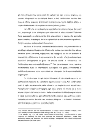 175
gli elementi audiovisivi sono creati dal software ad ogni sessione di gioco, con
risultati paragonabili ma pur sempre diversi, le loro combinazioni possono dare
luogo a infinite sequenze di immagini in movimento. Come stabilire, allora, se
l’opera videoludica è stata riprodotta solo in (minima) parte?
L’art. 70 l.d.a. presenta poi una seconda barriera interpretativa: davvero il
c.d. playthrough di un videogioco può avere fini di «discussione»?373 Sarebbe
forse auspicabile un allargamento della disposizione in esame, che permetta
esplicitamente, ad esempio, anche le riproduzioni e comunicazioni al pubblico a
fini di recensione o di semplice informazione.
Ad avviso di chi scrive, una libera utilizzazione non solo permetterebbe di
giustificare situazioni largamente diffuse nella pratica, ma risponderebbe ad una
ratio ben precisa. In effetti, la peculiarità del videogioco sta nel suo elemento di
interattività: difficilmente la comunicazione dei semplici effetti audiovisivi può
sostituirsi all’esperienza di gioco ed entrare quindi in concorrenza con
l’utilizzazione economica del videogame.374 Tale comunicazione ricopre però un
fondamentale ruolo di informazione sull’aspetto del gioco, permettendo al
pubblico di avere una prima impressione sul videogioco che è oggetto del video
di gameplay.
Per di più -come si è già detto- l’elemento di interattività comporta per
definizione la necessità che sia l’utente a perfezionare l’opera. Non sembra allora
privo di logica sostenere che, nella misura in cui un giocatore sia autorizzato a
“completare” un’opera dell’ingegno, egli possa anche -in misura più o meno
ampia- disporre del suo contributo. Nella misura in cui il video (e segnatamente
il video commentato) sia poi sufficientemente creativo, esso potrebbe essere
tutelabile dal diritto d’autore. Nel prossimo paragrafo ci si chiederà se la mera
attività di gioco possa invece essere tutelabile.
373
E’ pur vero che l’art. 70 l.d.a. rappresenterebbe un caso di “limite” al diritto d’autore e come
tale sarebbe passibile di interpretazione analogica. Cfr. AUTERI, op. cit., p. 630
374
Cfr. MEJIA S., op. cit. p. 19: «there is an argument to be made […] that no amount of video
capturing or streaming can ever truly replicate the videogame experience. Unlike other
audiovisual media –i.e. television and movies- playing a videogame is much more that just the
sights and sounds the player sees».
 