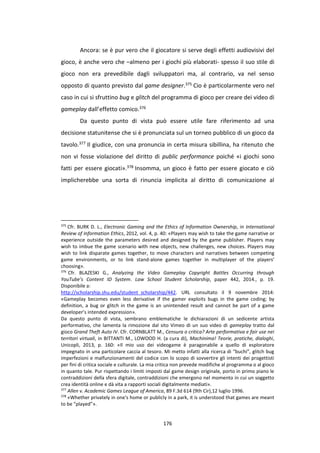 176
Ancora: se è pur vero che il giocatore si serve degli effetti audiovisivi del
gioco, è anche vero che –almeno per i giochi più elaborati- spesso il suo stile di
gioco non era prevedibile dagli sviluppatori ma, al contrario, va nel senso
opposto di quanto previsto dal game designer.375 Cio è particolarmente vero nel
caso in cui si sfruttino bug e glitch del programma di gioco per creare dei video di
gameplay dall’effetto comico.376
Da questo punto di vista può essere utile fare riferimento ad una
decisione statunitense che si è pronunciata sul un torneo pubblico di un gioco da
tavolo.377 Il giudice, con una pronuncia in certa misura sibillina, ha ritenuto che
non vi fosse violazione del diritto di public performance poiché «i giochi sono
fatti per essere giocati».378 Insomma, un gioco è fatto per essere giocato e ciò
implicherebbe una sorta di rinuncia implicita al diritto di comunicazione al
375
Cfr. BURK D. L., Electronic Gaming and the Ethics of Information Ownership, in International
Review of Information Ethics, 2012, vol. 4, p. 40: «Players may wish to take the game narrative or
experience outside the parameters desired and designed by the game publisher. Players may
wish to imbue the game scenario with new objects, new challenges, new choices. Players may
wish to link disparate games together, to move characters and narratives between competing
game environments, or to link stand-alone games together in multiplayer of the players’
choosing».
376
Cfr. BLAZESKI G., Analyzing the Video Gameplay Copyright Battles Occurring through
YouTube’s Content ID System. Law School Student Scholarship, paper 442, 2014., p. 19.
Disponibile a:
http://scholarship.shu.edu/student_scholarship/442. URL consultato il 9 novembre 2014:
«Gameplay becomes even less derivative if the gamer exploits bugs in the game coding; by
definition, a bug or glitch in the game is an unintended result and cannot be part of a game
developer’s intended expression».
Da questo punto di vista, sembrano emblematiche le dichiarazioni di un sedicente artista
performativo, che lamenta la rimozione dal sito Vimeo di un suo video di gameplay tratto dal
gioco Grand Theft Auto IV. Cfr. CORNBLATT M., Censura o critica? Arte performativa e fair use nei
territori virtuali, in BITTANTI M., LOWOOD H. (a cura di), Machinima! Teorie, pratiche, dialoghi,
Unicopli, 2013, p. 160: «Il mio uso dei videogame è paragonabile a quello di esploratore
impegnato in una particolare caccia al tesoro. Mi metto infatti alla ricerca di “buchi”, glitch bug
imperfezioni e malfunzionamenti del codice con lo scopo di sovvertire gli intenti dei progettisti
per fini di critica sociale e culturale. La mia critica non prevede modifiche al programma o al gioco
in quanto tale. Pur rispettando i limiti imposti dal game design originale, porto in primo piano le
contraddizioni della sfera digitale, contraddizioni che emergono nel momento in cui un soggetto
crea identità online e dà vita a rapporti sociali digitalmente mediati».
377
Allen v. Academic Games League of America, 89 F.3d 614 (9th Cir),12 luglio 1996.
378
«Whether privately in one's home or publicly in a park, it is understood that games are meant
to be “played”».
 