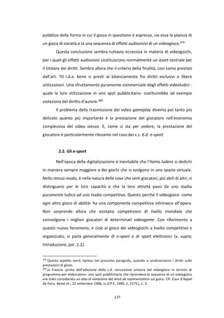 177
pubblico della forma in cui il gioco in questione è espresso, sia essa la plancia di
un gioco di società o la una sequenza di effetti audiovisivi di un videogioco.379
Questa conclusione sembra tuttavia eccessiva in materia di videogiochi,
per i quali gli effetti audiovisivi costituiscono normalmente un asset centrale per
il titolare dei diritti. Sembra allora che il criterio della finalità, cosi come previsto
dall’art. 70 l.d.a. bene si presti al bilanciamento fra diritti esclusivi e libere
utilizzazioni. Uno sfruttamento puramente commerciale degli effetti videoludici -
quale la loro utilizzazione in uno spot pubblicitario- costituirebbe ad esempio
violazione del diritto d’autore.380
Il problema della trasmissione dei video gameplay diventa poi tanto più
delicato quanto più importante è la prestazione del giocatore nell’economia
complessiva del video stesso. E, come si sta per vedere, la prestazione del
giocatore è particolarmente rilevante nel caso dei c.c. d.d. e-sport.
2.2. Gli e-sport
Nell’epoca della digitalizzazione è inevitabile che l’homo ludens si dedichi
in maniera sempre maggiore a dei giochi che si svolgono in uno spazio virtuale.
Nello stesso modo, è nella natura delle cose che certi giocatori, più abili di altri, si
distinguano per le loro capacità e che la loro attività passi da uno stadio
puramente ludico ad uno stadio competitivo. Questo perché il videogioco -come
ogni altro gioco di abilità- ha una componente competitiva intrinseca all’opera.
Non sorprende allora che esistano competizioni di livello mondiale che
coinvolgono i migliori giocatori di determinati videogame. Con riferimento a
questo nuovo fenomeno, e cioè al gioco dei videogiochi a livello competitivo e
organizzato, si parla generalmente di e-sport o di sport elettronici (v. supra,
Introduzione, par. 2.2).
379
Questo aspetto verrà ripreso nel prossimo paragrafo, quando si analizzeranno i diritti sulle
prestazioni di gioco.
380
In Francia -prima dell’adozione della c.d. concezione unitaria del videogioco in termini di
programma per elaboratore- uno spot pubblicitario che riprendeva le sequenze di un videogioco
era stato considerato un atto di violazione del droit de représentation sul gioco. Cfr. Cour d’Appel
de Paris, 4ème ch., 22 settembre 1998, in JCP E, 1990, II, 15751, n. 3.
 