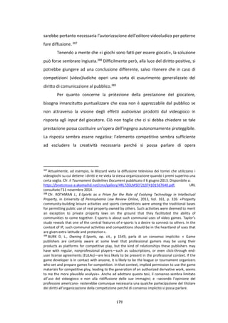 179
sarebbe pertanto necessaria l’autorizzazione dell’editore videoludico per poterne
fare diffusione.387
Tenendo a mente che «i giochi sono fatti per essere giocati», la soluzione
può forse sembrare ingiusta.388 Difficilmente però, alla luce del diritto positivo, si
potrebbe giungere ad una conclusione differente, salvo ritenere che in caso di
competizioni (video)ludiche operi una sorta di esaurimento generalizzato del
diritto di comunicazione al pubblico.389
Per quanto concerne la protezione della prestazione del giocatore,
bisogna innanzitutto puntualizzare che essa non è apprezzabile dal pubblico se
non attraverso la visione degli effetti audiovisivi prodotti dal videogioco in
risposta agli input del giocatore. Ciò non toglie che ci si debba chiedere se tale
prestazione possa costituire un’opera dell’ingegno autonomamente proteggibile.
La risposta sembra essere negativa: l’elemento competitivo sembra sufficiente
ad escludere la creatività necessaria perché si possa parlare di opera
387
Attualmente, ad esempio, la Blizzard vieta la diffusione televisiva dei tornei che utilizzano i
videogiochi su cui detiene i diritti e ne vieta la stessa organizzazione quando i premi superino una
certa soglia. Cfr. il Tournament Guidelines Document pubblicato il 6 giugno 2013. Disponibile a:
https://bnetcmsus-a.akamaihd.net/cms/gallery/4RL7ZGLM5EF21374101567640.pdf, URL
consultato l’11 novembre 2014.
388
Cfr. ROTHMAN J., E‐Sports as a Prism for the Role of Evolving Technology in Intellectual
Property, in University of Pennsylvania Law Review Online, 2013, Vol. 161, p. 326: «Property
community-building leisure activities and sports competitions were among the traditional bases
for permitting public use of real property owned by others. Such activities were deemed to merit
an exception to private property laws on the ground that they facilitated the ability of
communities to come together. E-sports is about such communal uses of video games. Taylor’s
study reveals that one of the central features of e-sports is a desire to connect to others. In the
context of IP, such communal activities and competitions should be in the heartland of uses that
are given extra latitude and protection».
389
BURK D. L., Owning E-Sports, op. cit., p 1549, parla di un consenso implicito: « Game
publishers are certainly aware at some level that professional gamers may be using their
products as platforms for competitive play, but the kind of relationships these publishers may
have with regular, nonprofessional players—such as subscriptions, or even click-through end-
user license agreements (EULAs)—are less likely to be present in the professional context. If the
game developer is in contact with anyone, it is likely to be the league or tournament organizers
who vet and prepare games for competition. In that context, implied permission to use the game
materials for competitive play, leading to the generation of an authorized derivative work, seems
to me the more plausible analysis». Anche ad adottare questa tesi, il consenso sembra limitato
all’uso del videogioco e non alla ridiffusione delle sue immagini; e –secondo l’opinione del
professore americano- resterebbe comunque necessaria una qualche partecipazione del titolare
dei diritti all’organizzazione della competizione perché di consenso implicito si possa parlare.
 