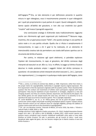 180
dell’ingegno.390 Ora, se tale elemento è per definizione presente in qualche
misura in ogni videogioco, esso è massimamente presente in quei videogiochi
per i quali più propriamente si può parlare di e-sport. Questi videogiochi, infatti,
danno spazio all’abilità del giocatore, e non alla sua creatività (sui giochi
“creativi” vedi invece il paragrafo seguente).
Una conclusione analoga è d’altronde stata tradizionalmente raggiunta
anche con riferimento agli sport organizzati più tradizionali.391 Nessuno nega,
insomma, che un goal possa essere “bello”, che questo avvenga in una partita di
calcio reale o in una partita virtuale. Quello che si rifiuta è semplicemente il
riconoscimento, in capo a chi il goal lo ha realizzato, di un elemento di
intenzionalità creativa tale da permettere una tutela dell’azione sportiva con lo
strumento del diritto d’autore.
Per contro, in relazione agli sport elettronici, si potrebbe esplorare
l’ipotesi del riconoscimento, in capo al giocatore, del diritto connesso degli
interpreti ed esecutori ex art. 80 e ss. l.d.a. In effetti, la Legge sul diritto d’autore
descrive in modo piuttosto ampio i soggetti titolari del diritto connesso in
questione: «Si considerano artisti interpreti ed artisti esecutori […] le […] persone
che rappresentano […] o eseguono in qualunque modo opere dell'ingegno, siano
390
Ma v., contra, in un’ottica di common law, ibidem, p. 1568: «Expression, rather than intent, is
the proper metric for copyrightability. Authorship in copyright requires original expression. The
first requirement is that the expression originates with the putative author. There should be little
question that the conduct and movements of athletic event participants originate with those
participants—they may be repetitions of past movements or strategies, adapted to a new and
changing situation, but they are certainly selected, sequenced, and executed by the players. No
two athletic games are ever played exactly the same way, and there is no proclivity to try to
reproduce the exact occurrences of previous games. This is copyright originality».
Cfr. anche BLAZESKI G., op. cit., p. 19: «Many games, but not all, grant the player complete
control over camera angles and provide recording and playback options in game. If player choices
about character actions are not sufficient alone for copyright eligibility, perhaps the addition of
creative camera work will rise to the threshold of copyrightability».
391
Cfr., per una decisione recente, Tribunale di Milano, 20 marzo 2010, Sky Italia c. TvGratis e
Telecom Italia, in AIDA, 2010, p. 1382.
Analoga soluzione è stata raggiunta a livello comunitario. Cfr. CGUE, Football Association Premier
League Ltd e altri c. QC Leisure e altri (C-403/08), 4 ottobre 2011: «[G]li incontri sportivi non
possono essere considerati quali creazioni intellettuali qualificabili come opere ai sensi della
direttiva sul diritto d’autore. Ciò vale, in particolare, per gli incontri di calcio, i quali sono
disciplinati dalle regole del gioco, che non lasciano margine per la libertà creativa ai sensi del
diritto d’autore.»
 