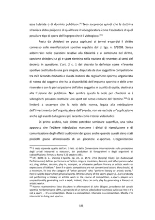 181
esse tutelate o di dominio pubblico».392 Non sorprende quindi che la dottrina
straniera abbia proposto di qualificare il videogiocatore come l’esecutore di quel
peculiare tipo di opera dell’ingegno che è il videogioco.393
Resta da chiedersi se possa applicarsi ai tornei e-sportivi il diritto
connesso sulle manifestazioni sportive regolato dal d. Lgs. n. 9/2008. Senza
addentrarci nelle questioni relative alla titolarità e al contenuto del diritto,
conviene chiedersi se gli e-sport rientrino nella nozione di «evento» ai sensi del
decreto in questione. L’art. 2 c. 1 del decreto lo definisce come «l'evento
sportivo costituito da una gara singola, disputata da due soggetti in competizione
tra loro secondo modalità e durata stabilite dai regolamenti sportivi, organizzata
di norma dal soggetto che ha la disponibilità dell'impianto sportivo e delle aree
riservate e con la partecipazione dell'altro soggetto in qualità di ospite, destinata
alla fruizione del pubblico». Non sembra questa la sede per chiedersi se i
videogiochi possano costituire uno sport nel senso comune del termine.394 Ci si
limiterà a osservare che la ratio della norma, legata alla retribuzione
dell’investimento dell’organizzatore dell’evento, non ne esclude un’applicazione
anche agli eventi dalla genesi più recente come i tornei videoludici.
Di primo acchito, tale diritto potrebbe sembrare superfluo, una volta
appurato che l’editore videoludico mantiene i diritti di riproduzione e di
comunicazione degli effetti audiovisivi del gioco anche quando questi siano stati
prodotti grazie all’intervento di un giocatore e-sportivo. L’organizzatore
392
Il testo riprende quello dell’art. 3 lett. a) della Convenzione internazionale sulla protezione
degli artisti interpreti o esecutori, dei produttori di fonogrammi e degli organismi di
radiodiffusione, firmata a Roma il 26 ottobre 1961.
393
Cfr. BURK D. L., Owning E-Sports, op. cit., p. 1576: «The [Beijing] treaty [on Audiovisual
Performances] defines performers as “actors, singers, musicians, dancers, and other persons who
act, sing, deliver, declaim, play in, interpret, or otherwise perform literary or artistic works or
expressions of folklore.” Even if e-sports competitors are not conventional actors, they should, at
a minimum, fit into the category of “other persons” who “perform literary or artistic works.”
Here e-sports departs from physical sports. Whereas many of the sports players […] are probably
not performing a literary or artistic work in the course of competition, e-sports players are
unquestionably generating such a work; indeed, they can only play by generating a literary or
artistic work».
394
Hanno recentemente fatto discutere le affermazioni di John Skipper, presidente del canale
sportivo nordamericano ESPN, a proposito di un torneo videoludico trasmesso sulla sua rete: «It’s
not a sport — it’s a competition. Chess is a competition. Checkers is a competition. Mostly, I’m
interested in doing real sports».
 