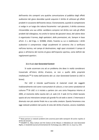 182
dell’evento che comporti una qualche comunicazione al pubblico degli effetti
audiovisivi del gioco dovrebbe quindi acquisire il diritto di utilizzare gli effetti
prodotti in occasione dell’evento stesso. Ciononostante, quando la competizione
si svolga in un luogo che raduna fisicamente i vari giocatori, il diritto connesso
ritroverebbe una sua utilità: sarebbero compresi nel diritto non solo gli effetti
prodotti dal videogioco, ma anche le riprese dei giocatori stessi, del salone dove
è organizzato il torneo, degli spettatori, delle premiazioni, etc. Sempre in base
all’art. 2 c. del D.lgs. n. 9/2008, infatti, l’evento su cui si stabiliscono i diritti
audiovisivi è comprensivo «degli accadimenti di contorno che si verificano
nell'area tecnica, nel campo di destinazione, negli spazi circostanti il campo di
gioco e all'interno del recinto di gioco dell'impianto sportivo, come definiti dai
regolamenti sportivi».
2.3. Il c.d. User Generated Content
Si vuole accennare ora ad un problema che deve in realtà considerarsi
trasversale all’intero diritto d’autore, se non a quello della proprietà
intellettuale.395 Si tratta dell’avvento del c.d. User Generated Content (o UGC in
breve).
Per UGC si intende quell’insieme di materiali creati dai soggetti
tradizionalmente visti come «consumatori di cultura», e non come «produttori di
cultura».396 Di UGC si è iniziato a parlare con una certa frequenza intorno al
2005, al momento della nascita del c.d. web 2.0. Il web 2.0 ha infatti lasciato
spazio ad una interazione sempre più grande fra siti web e utenti. L’internauta è
divenuto non più utente finale ma a sua volta creatore. Questo fenomeno crea
oggi notevoli problemi dal punto di vista del diritto d’autore, ancora modellato
395
Basta pensare ai notevoli problemi (che saranno) posti dalle stampanti 3D anche rispetto al
diritto dei brevetti…
396
HALBERT D., Mass Culture and the Culture of the Masses: A Manifesto for User-Generated
Rights, in Vanderbilt Journal of Entertaiment & Technology Law, 2009, Vol. 11, Issue 4, p. 924.
 