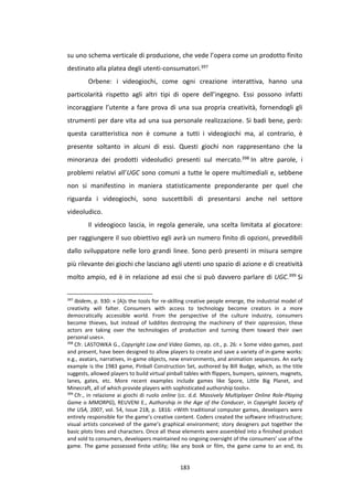 183
su uno schema verticale di produzione, che vede l’opera come un prodotto finito
destinato alla platea degli utenti-consumatori.397
Orbene: i videogiochi, come ogni creazione interattiva, hanno una
particolarità rispetto agli altri tipi di opere dell’ingegno. Essi possono infatti
incoraggiare l’utente a fare prova di una sua propria creatività, fornendogli gli
strumenti per dare vita ad una sua personale realizzazione. Si badi bene, però:
questa caratteristica non è comune a tutti i videogiochi ma, al contrario, è
presente soltanto in alcuni di essi. Questi giochi non rappresentano che la
minoranza dei prodotti videoludici presenti sul mercato.398 In altre parole, i
problemi relativi all’UGC sono comuni a tutte le opere multimediali e, sebbene
non si manifestino in maniera statisticamente preponderante per quel che
riguarda i videogiochi, sono suscettibili di presentarsi anche nel settore
videoludico.
Il videogioco lascia, in regola generale, una scelta limitata al giocatore:
per raggiungere il suo obiettivo egli avrà un numero finito di opzioni, prevedibili
dallo sviluppatore nelle loro grandi linee. Sono però presenti in misura sempre
più rilevante dei giochi che lasciano agli utenti uno spazio di azione e di creatività
molto ampio, ed è in relazione ad essi che si può davvero parlare di UGC.399 Si
397
Ibidem, p. 930: « [A]s the tools for re-skilling creative people emerge, the industrial model of
creativity will falter. Consumers with access to technology become creators in a more
democratically accessible world. From the perspective of the culture industry, consumers
become thieves, but instead of luddites destroying the machinery of their oppression, these
actors are taking over the technologies of production and turning them toward their own
personal uses».
398
Cfr. LASTOWKA G., Copyright Law and Video Games, op. cit., p. 26: « Some video games, past
and present, have been designed to allow players to create and save a variety of in-game works:
e.g., avatars, narratives, in-game objects, new environments, and animation sequences. An early
example is the 1983 game, Pinball Construction Set, authored by Bill Budge, which, as the title
suggests, allowed players to build virtual pinball tables with flippers, bumpers, spinners, magnets,
lanes, gates, etc. More recent examples include games like Spore, Little Big Planet, and
Minecraft, all of which provide players with sophisticated authorship tools».
399
Cfr., in relazione ai giochi di ruolo online (cc. d.d. Massively Multiplayer Online Role-Playing
Game o MMORPG), REUVENI E., Authorship in the Age of the Conducer, in Copyright Society of
the USA, 2007, vol. 54, Issue 218, p. 1816: «With traditional computer games, developers were
entirely responsible for the game’s creative content. Coders created the software infrastructure;
visual artists conceived of the game’s graphical environment; story designers put together the
basic plots lines and characters. Once all these elements were assembled into a finished product
and sold to consumers, developers maintained no ongoing oversight of the consumers’ use of the
game. The game possessed finite utility; like any book or film, the game came to an end, its
 