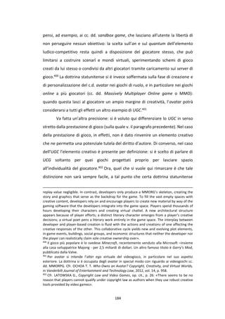 184
pensi, ad esempio, ai cc. dd. sandbox game, che lasciano all’utente la libertà di
non perseguire nessun obiettivo: la scelta sull’an e sul quantum dell’elemento
ludico-competitivo resta quindi a disposizione del giocatore stesso, che può
limitarsi a costruire scenarî e mondi virtuali, sperimentando schemi di gioco
creati da lui stesso o condivisi da altri giocatori tramite caricamento sui server di
gioco.400 La dottrina statunitense si è invece soffermata sulla fase di creazione e
di personalizzazione del c.d. avatar nei giochi di ruolo, e in particolare nei giochi
online a più giocatori (cc. dd. Massively Multiplayer Online game o MMO):
quando questa lasci al giocatore un ampio margine di creatività, l’avatar potrà
considerarsi a tutti gli effetti un altro esempio di UGC.401
Va fatta un’altra precisione: si è voluto qui differenziare lo UGC in senso
stretto dalla prestazione di gioco (sulla quale v. il paragrafo precedente). Nel caso
della prestazione di gioco, in effetti, non è dato rinvenire un elemento creativo
che ne permetta una potenziale tutela del diritto d’autore. Di converso, nel caso
dell’UGC l’elemento creativo è presente per definizione: si è scelto di parlare di
UCG soltanto per quei giochi progettati proprio per lasciare spazio
all’individualità del giocatore.402 Ora, quel che si vuole qui rimarcare è che tale
distinzione non sarà sempre facile, a tal punto che certa dottrina statunitense
replay value negligible. In contrast, developers only produce a MMORG’s skeleton, creating the
story and graphics that serve as the backdrop for the game. To fill the vast empty spaces with
creative content, developers rely on and encourage players to create new material by way of the
gaming software that the developers integrate into the game space. Players spend thousands of
hours developing their characters and creating virtual chattel. A new architectural structure
appears because of player efforts; a distinct literary character emerges from a player’s creative
decisions; a virtual poet pens a literary work entirely in the game space. The interplay between
developer and player-based creation is fluid with the actions and creations of one affecting the
creative responses of the other. This collaborative cycle yields new and evolving plot elements,
in-game events, buildings, social groups, and economic structures that neither the developer nor
the player can realistically claim sole creative ownership over».
400
Il gioco più popolare è lo svedese Minecraft, recentemente venduto alla Microsoft –insieme
alla casa sviluppatrice Majong - per 2,5 miliardi di dollari. Un altro famoso titolo è Garry’s Mod,
pubblicato dalla Valve.
401
Per avatar si intende l’alter ego virtuale del videogioco, in particolare nel suo aspetto
esteriore. La dottrina si è occupata degli avatar in special modo con riguardo ai videogiochi cc.
dd. MMORPG. Cfr. OCHOA T. T. Who Owns an Avatar? Copyright, Creativity, and Virtual Worlds,
in Vanderbilt Journal of Entertainment and Technology Law, 2012, vol. 14, p. 958.
402
Cfr. LATOWSKA G., Copyright Law and Video Games, op. cit., p. 26: «There seems to be no
reason that players cannot qualify under copyright law as authors when they use robust creative
tools provided by video games».
 