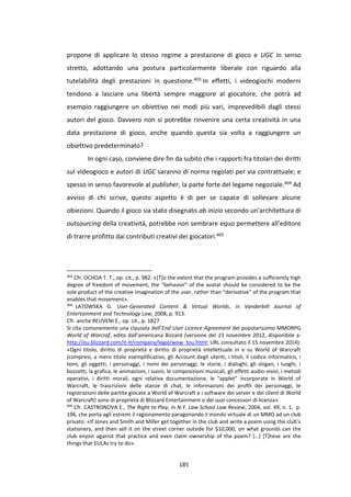 185
propone di applicare lo stesso regime a prestazione di gioco e UGC in senso
stretto, adottando una postura particolarmente liberale con riguardo alla
tutelabilità degli prestazioni in questione.403 In effetti, i videogiochi moderni
tendono a lasciare una libertà sempre maggiore al giocatore, che potrà ad
esempio raggiungere un obiettivo nei modi più vari, imprevedibili dagli stessi
autori del gioco. Davvero non si potrebbe rinvenire una certa creatività in una
data prestazione di gioco, anche quando questa sia volta a raggiungere un
obiettivo predeterminato?
In ogni caso, conviene dire fin da subito che i rapporti fra titolari dei diritti
sul videogioco e autori di UGC saranno di norma regolati per via contrattuale; e
spesso in senso favorevole al publisher, la parte forte del legame negoziale.404 Ad
avviso di chi scrive, questo aspetto è di per se capace di sollevare alcune
obiezioni. Quando il gioco sia stato disegnato ab inizio secondo un’architettura di
outsourcing della creatività, potrebbe non sembrare equo permettere all’editore
di trarre profitto dai contributi creativi dei giocatori.405
403
Cfr. OCHOA T. T., op. cit., p. 982: «[T]o the extent that the program provides a sufficiently high
degree of freedom of movement, the “behavior” of the avatar should be considered to be the
sole product of the creative imagination of the user, rather than “derivative” of the program that
enables that movement».
404
LATOWSKA G. User-Generated Content & Virtual Worlds, in Vanderbilt Journal of
Entertainment and Technology Law, 2008, p. 913.
Cfr. anche REUVENI E., op. cit., p. 1827.
Si cita comunemente una clausola dell’End User Licence Agreement del popolarissimo MMORPG
World of Warcraf, edito dall’americana Bizzard (versione del 23 novembre 2012, disponibile a:
http://eu.blizzard.com/it-it/company/legal/wow_tou.html; URL consultato il 15 novembre 2014):
«Ogni titolo, diritto di proprietà e diritto di proprietà intellettuale in e su World of Warcraft
(compresi, a mero titolo esemplificativo, gli Account degli utenti, i titoli, il codice informatico, i
temi, gli oggetti, i personaggi, i nomi dei personaggi, le storie, i dialoghi, gli slogan, i luoghi, i
bozzetti, la grafica, le animazioni, i suoni, le composizioni musicali, gli effetti audio-visivi, i metodi
operativi, i diritti morali, ogni relativa documentazione, le "applet" incorporate in World of
Warcraft, le trascrizioni delle stanze di chat, le informazioni dei profili dei personaggi, le
registrazioni delle partite giocate a World of Warcraft e i software dei server e dei client di World
of Warcraft) sono di proprietà di Blizzard Entertainment o dei suoi concessori di licenza».
405
Cfr. CASTRONOVA E., The Right to Play, in N.Y. Law School Law Review, 2004, vol. 49, n. 1, p.
196, che porta agli estremi il ragionamento paragonando il mondo virtuale di un MMO ad un club
privato: «If Jones and Smith and Miller get together in the club and write a poem using the club’s
stationery, and then sell it on the street corner outside for $10,000, on what grounds can the
club enjoin against that practice and even claim ownership of the poem? […] [T]hese are the
things that EULAs try to do».
 
