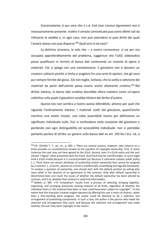 186
Ciononostante, è pur vero che il c.d. End User Licence Agreement non è
necessariamente presente. Inoltre il vincolo contrattuale può avere difetti tali da
inficiarne la validità e, in ogni caso, non può estendersi ai quei diritti dei quali
l’autore stesso non può disporre.406 Quid iuris in tal caso?
La dottrina straniera, la sola che – a nostra conoscenza- si sia per ora
occupata approfonditamente del problema, suggerisce che l’UGC videoludico
possa qualificarsi in termini di banca dati contenente un insieme di opere e
materiali. Ciò si spiega con una constatazione: il giocatore non è davvero un
creatore solitario poiché si limita a scegliere fra una serie di opzioni, che gli sono
pur sempre fornite dal gioco. Ciò non toglie, tuttavia, che la scelta e selezione dei
materiali da parte dell’utente possa essere anche altamente creativa.407 Nel
diritto italiano, la banca dati creativa dovrebbe allora tutelarsi come un’opera
collettiva sulla quale il giocatore sarebbe titolare del diritto d’autore.
Questa tesi non sembra a nostro avviso difendibile, almeno per quel che
riguarda l’ordinamento italiano. I materiali scelti dal giocatore, quand’anche
meritino una tutela iniziale, una volta assemblati hanno per definizione un
significato individuale nullo. Essi si confondono nella creazione del giocatore e
perdendo così ogni distinguibilità ed accessibilità individuale: non si potrebbe
pertanto parlare di diritto sui generis sulla banca dati ex art. 102-bis l.d.a. né, a
406
Cfr. OCHOA T. T., op. cit., p. 965: « There are several reasons, however, why reliance on a
EULA provides an unsatisfactory answer to the question of copyright ownership. First, in some
instances the user may not have agreed to the EULA. Second, even if a EULA exists and the user
clicked “I Agree” when presented with the EULA, that EULA may be unenforceable. A court might
hold a EULA invalid because it is unconscionable [or] because it otherwise violates public policy
[…]. Third, there are certain attributes of authorship and/or ownership that cannot be assigned
by a contract. […].Fourth, reliance on a EULA is intellectually unsatisfying and logically backwards.
To analyze a question of ownership, one should start with the default position by asking who
owns what in the absence of an agreement to the contrary. Only after default ownership is
determined does one reach the issues of whether the default ownership has been altered by
contract, and if so, whether that contract is valid and enforceable».
407
Ibidem, p. 985: «“A ‘compilation’ results from a process of selecting, bringing together,
organizing, and arranging previously existing material of all kinds, regardless of whether the
individual items in the material have been or ever could have been subject to copyright”. To the
extent that the character-creation engine operates by offering the user a menu of choices, rather
than a free-standing paint program, the avatar could be deemed to be a selection and
arrangement of preexisting components. In such a case, the author is the person who made the
selection and arrangement (the user); and because the selection and arrangement was made
lawfully, the user may claim copyright in the result».
 