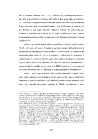 187
fortiori, di opera collettiva ex art. 3 l.d.a. Quelli forniti dal videogame non sono
altro che strumenti che permettono all’utente di dare sfogo alla sua creatività.
Ma si tratta pur sempre di creatività derivata, perché inquadrata dall’architettura
di quel particolare tipo di opera dell’ingegno che è il videogioco. Il giocatore fa,
per definizione, uso degli elementi audiovisivi tutelati del videogame per
realizzare la sua creazione. A parere più chi scrive, in relazione all’UGC, sarebbe
pertanto più opportuno parlare di opera derivata dall’opera videoludica nel suo
complesso.408
Questa conclusione lascia aperto un problema di fondo: anche quando
l’EULA resti muto sul punto, il giocatore avrebbe bisogno dell’autorizzazione
dell’editore del videogioco per poter sfruttare la sua creazione. Ciò può sembrare
paradossale nella misura in cui, lo si ricorderà, i videogiochi in questione si
caratterizzano per essere contenitori vuoti, che invogliano il giocatore a riempire
il gioco stesso con la sua creatività. Per fare una metafora appartenente al
mondo analogico, sarebbe un po’ come se la LEGO impedisse ai consumatori di
utilizzare economicamente le costruzioni realizzate con i famosi mattoncini.409
D’altro canto, è pur vero che l’editore deve mantenere qualche diritto
anche sulle creazioni derivate, proprio perché sono queste stesse creazioni che
riempiono la “scatola” videoludica. In particolare, devono essere mantenuti quei
diritti che -avendo particolare riguardo ai MMO- permettono il buon
408
Cfr. art. 4 l.d.a.: «Senza pregiudizio dei diritti esistenti sull'opera originaria, sono altresì
protette le elaborazioni di carattere creativo dell'opera stessa, quali le traduzioni in altra lingua,
le trasformazioni da una in altra forma letteraria od artistica, le modificazioni ed aggiunte che
costituiscono un rifacimento sostanziale dell'opera originaria, gli adattamenti, le riduzioni, i
compendi, le variazioni non costituenti opera originale».
409
Cfr. OCHOA T. T., op. cit., p. 975: «At some point, a computer program may provide such a
wide range of choices to the user that the resulting product can no longer be considered the sole
product of the creative authorship of the programmer, but must be considered to be the product
(at least in part) of the user’s creative authorship of the user. After all, a word-processing
program is copyrightable, but that does not mean that the programmer owns the copyright in
any literary works that are written using that program. A paint program is copyrightable, but that
does not mean that the programmer owns the copyright in any pictures that are created using
that paint program. Instead, in such cases the copyright properly belongs to the person who used
the program as a tool to create a literary or pictorial work. By analogy, the computer program
that controls a MMORPG can be viewed as a tool provided to the user, which he or she then uses
to create a copyrightable work».
 