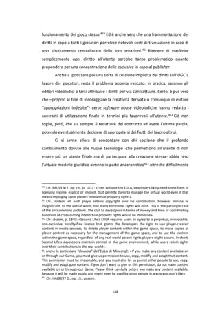 188
funzionamento del gioco stesso.410 Ed è anche vero che una frammentazione dei
diritti in capo a tutti i giocatori porrebbe notevoli costi di transazione in caso di
uno sfruttamento centralizzato delle loro creazioni.411 Ritenere di trasferire
semplicemente ogni diritto all’utente sarebbe tanto problematico quanto
propendere per una concentrazione delle esclusive in capo al publisher.
Anche a ipotizzare poi una sorta di cessione implicita dei diritti sull’UGC a
favore dei giocatori, resta il problema appena evocato: in pratica, saranno gli
editori videoludici a farsi attribuire i diritti per via contrattuale. Certo, è pur vero
che –proprio al fine di incoraggiare la creatività derivata o comunque di evitare
“appropriazioni indebite”- certe software house videoludiche hanno redatto i
contratti di utilizzazione finale in termini più favorevoli all’utente.412 Ciò non
toglie, però, che sia sempre il redattore del contratto ad avere l’ultima parola,
potendo eventualmente decidere di appropriarsi dei frutti del lavoro altrui.
Ci si sente allora di concordare con chi sostiene che il profondo
cambiamento dovuto alle nuove tecnologie -che permettono all’utente di non
essere più un utente finale ma di partecipare alla creazione stessa- abbia reso
l’attuale modello giuridico almeno in parte anacronistico413 oltreché difficilmente
410
Cfr. REUVENI E. op. cit., p. 1837: «Even without the EULA, developers likely need some form of
licensing regime, explicit or implicit, that permits them to manage the virtual world even if that
means impinging upon players’ intellectual property rights».
411
Cfr., ibidem: «If each player retains copyright over his contribution, however minute or
insignificant, to the virtual world, too many horizontal rights will exist. This is the paradigm case
of the anticommons problem. The cost to developers in terms of money and time of coordinating
hundreds of cross-cutting intellectual property rights would be immense».
412
Cfr. ibidem, p. 1840: «Second Life’s EULA requires users to agree to a perpetual, irrevocable,
non-exclusive, royalty-free license that grants the developers the right to use player-created
content in media services, to delete player content within the game space, to make copies of
player content as necessary for the management of the game space, and to use the content
within the game space, regardless of any real-world patent rights players might secure. In short,
Second Life’s developers maintain control of the game environment, while users retain rights
over their contributions in the real world».
V. anche la particolare “clausola” dell’EULA di Minecraft: «If you make any content available on
or through our Game, you must give us permission to use, copy, modify and adapt that content.
This permission must be irrevocable, and you must also let us permit other people to use, copy,
modify and adapt your content. If you don‘t want to give us this permission, do not make content
available on or through our Game. Please think carefully before you make any content available,
because it will be made public and might even be used by other people in a way you don‘t like».
413
Cfr. HALBERT D., op. cit., passim.
 