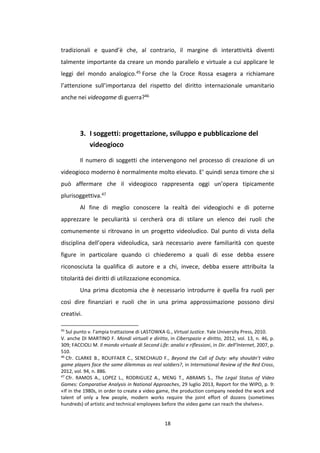 18
tradizionali e quand’è che, al contrario, il margine di interattività diventi
talmente importante da creare un mondo parallelo e virtuale a cui applicare le
leggi del mondo analogico.45 Forse che la Croce Rossa esagera a richiamare
l’attenzione sull’importanza del rispetto del diritto internazionale umanitario
anche nei videogame di guerra?46
3. I soggetti: progettazione, sviluppo e pubblicazione del
videogioco
Il numero di soggetti che intervengono nel processo di creazione di un
videogioco moderno è normalmente molto elevato. E’ quindi senza timore che si
può affermare che il videogioco rappresenta oggi un’opera tipicamente
plurisoggettiva.47
Al fine di meglio conoscere la realtà dei videogiochi e di poterne
apprezzare le peculiarità si cercherà ora di stilare un elenco dei ruoli che
comunemente si ritrovano in un progetto videoludico. Dal punto di vista della
disciplina dell’opera videoludica, sarà necessario avere familiarità con queste
figure in particolare quando ci chiederemo a quali di esse debba essere
riconosciuta la qualifica di autore e a chi, invece, debba essere attribuita la
titolarità dei diritti di utilizzazione economica.
Una prima dicotomia che è necessario introdurre è quella fra ruoli per
così dire finanziari e ruoli che in una prima approssimazione possono dirsi
creativi.
45
Sul punto v. l’ampia trattazione di LASTOWKA G., Virtual Justice. Yale University Press, 2010.
V. anche DI MARTINO F. Mondi virtuali e diritto, in Ciberspazio e diritto, 2012, vol. 13, n. 46, p.
309; FACCIOLI M. Il mondo virtuale di Second Life: analisi e riflessioni, in Dir. dell’Internet, 2007, p.
510.
46
Cfr. CLARKE B., ROUFFAER C., SENECHAUD F., Beyond the Call of Duty: why shouldn’t video
game players face the same dilemmas as real soldiers?, in International Review of the Red Cross,
2012, vol. 94, n. 886.
47
Cfr. RAMOS A., LOPEZ L., RODRIGUEZ A., MENG T., ABRAMS S., The Legal Status of Video
Games: Comparative Analysis in National Approaches, 29 luglio 2013, Report for the WIPO, p. 9:
«If in the 1980s, in order to create a video game, the production company needed the work and
talent of only a few people, modern works require the joint effort of dozens (sometimes
hundreds) of artistic and technical employees before the video game can reach the shelves».
 