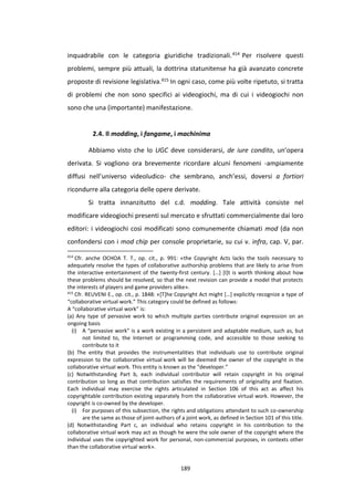 189
inquadrabile con le categoria giuridiche tradizionali.414 Per risolvere questi
problemi, sempre più attuali, la dottrina statunitense ha già avanzato concrete
proposte di revisione legislativa.415 In ogni caso, come più volte ripetuto, si tratta
di problemi che non sono specifici ai videogiochi, ma di cui i videogiochi non
sono che una (importante) manifestazione.
2.4. Il modding, i fangame, i machinima
Abbiamo visto che lo UGC deve considerarsi, de iure condito, un’opera
derivata. Si vogliono ora brevemente ricordare alcuni fenomeni -ampiamente
diffusi nell’universo videoludico- che sembrano, anch’essi, doversi a fortiori
ricondurre alla categoria delle opere derivate.
Si tratta innanzitutto del c.d. modding. Tale attività consiste nel
modificare videogiochi presenti sul mercato e sfruttati commercialmente dai loro
editori: i videogiochi così modificati sono comunemente chiamati mod (da non
confondersi con i mod chip per console proprietarie, su cui v. infra, cap. V, par.
414
Cfr. anche OCHOA T. T., op. cit., p. 991: «the Copyright Acts lacks the tools necessary to
adequately resolve the types of collaborative authorship problems that are likely to arise from
the interactive entertainment of the twenty-first century. […] [I]t is worth thinking about how
these problems should be resolved, so that the next revision can provide a model that protects
the interests of players and game providers alike».
415
Cfr. REUVENI E., op. cit., p. 1848: «[T]he Copyright Act might […] explicitly recognize a type of
“collaborative virtual work.” This category could be defined as follows:
A “collaborative virtual work” is:
(a) Any type of pervasive work to which multiple parties contribute original expression on an
ongoing basis
(i) A “pervasive work” is a work existing in a persistent and adaptable medium, such as, but
not limited to, the Internet or programming code, and accessible to those seeking to
contribute to it
(b) The entity that provides the instrumentalities that individuals use to contribute original
expression to the collaborative virtual work will be deemed the owner of the copyright in the
collaborative virtual work. This entity is known as the “developer.”
(c) Notwithstanding Part b, each individual contributor will retain copyright in his original
contribution so long as that contribution satisfies the requirements of originality and fixation.
Each individual may exercise the rights articulated in Section 106 of this act as affect his
copyrightable contribution existing separately from the collaborative virtual work. However, the
copyright is co-owned by the developer.
(i) For purposes of this subsection, the rights and obligations attendant to such co-ownership
are the same as those of joint-authors of a joint work, as defined in Section 101 of this title.
(d) Notwithstanding Part c, an individual who retains copyright in his contribution to the
collaborative virtual work may act as though he were the sole owner of the copyright where the
individual uses the copyrighted work for personal, non-commercial purposes, in contexts other
than the collaborative virtual work».
 