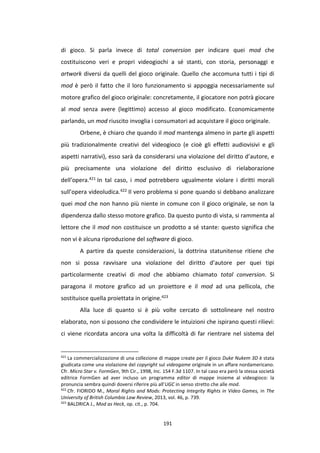 191
di gioco. Si parla invece di total conversion per indicare quei mod che
costituiscono veri e propri videogiochi a sé stanti, con storia, personaggi e
artwork diversi da quelli del gioco originale. Quello che accomuna tutti i tipi di
mod è però il fatto che il loro funzionamento si appoggia necessariamente sul
motore grafico del gioco originale: concretamente, il giocatore non potrà giocare
al mod senza avere (legittimo) accesso al gioco modificato. Economicamente
parlando, un mod riuscito invoglia i consumatori ad acquistare il gioco originale.
Orbene, è chiaro che quando il mod mantenga almeno in parte gli aspetti
più tradizionalmente creativi del videogioco (e cioè gli effetti audiovisivi e gli
aspetti narrativi), esso sarà da considerarsi una violazione del diritto d’autore, e
più precisamente una violazione del diritto esclusivo di rielaborazione
dell’opera.421 In tal caso, i mod potrebbero ugualmente violare i diritti morali
sull’opera videoludica.422 Il vero problema si pone quando si debbano analizzare
quei mod che non hanno più niente in comune con il gioco originale, se non la
dipendenza dallo stesso motore grafico. Da questo punto di vista, si rammenta al
lettore che il mod non costituisce un prodotto a sé stante: questo significa che
non vi è alcuna riproduzione del software di gioco.
A partire da queste considerazioni, la dottrina statunitense ritiene che
non si possa ravvisare una violazione del diritto d’autore per quei tipi
particolarmente creativi di mod che abbiamo chiamato total conversion. Si
paragona il motore grafico ad un proiettore e il mod ad una pellicola, che
sostituisce quella proiettata in origine.423
Alla luce di quanto si è più volte cercato di sottolineare nel nostro
elaborato, non si possono che condividere le intuizioni che ispirano questi rilievi:
ci viene ricordata ancora una volta la difficoltà di far rientrare nel sistema del
421
La commercializzazione di una collezione di mappe create per il gioco Duke Nukem 3D è stata
giudicata come una violazione del copyright sul videogame originale in un affare nordamericano.
Cfr. Micro Star v. FormGen, 9th Cir., 1998, Inc. 154 F.3d 1107. In tal caso era però la stessa società
editrice FormGen ad aver incluso un programma editor di mappe insieme al videogioco: la
pronuncia sembra quindi doversi riferire più all’UGC in senso stretto che alle mod.
422
Cfr. FIORIDO M., Moral Rights and Mods: Protecting Integrity Rights in Video Games, in The
University of British Columbia Law Review, 2013, vol. 46, p. 739.
423
BALDRICA J., Mod as Heck, op. cit., p. 704.
 