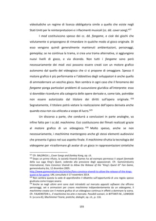 193
videoludiche un regime di licenza obbligatoria simile a quello che esiste negli
Stati Uniti per le reinterpretazioni e i rifacimenti musicali (cc. dd. cover song).427
I mod costituiscono spesso dei cc. dd. fangame, e cioè dei giochi che
volutamente si propongono di rimandare in qualche modo al gioco originale. Di
esso vengono quindi generalmente mantenuti ambientazioni, personaggi,
gameplay; se ne continua la trama, si crea una trama alternativa, si aggiungono
nuovi livelli di gioco, e via dicendo. Non tutti i fangame sono però
necessariamente dei mod: essi possono essere creati con un motore grafico
autonomo dal quello del videogioco che ci si propone di omaggiare. Spesso il
motore grafico è più performante e l’obbiettivo degli sviluppatori è anche quello
di ammodernare un vecchio gioco. Non sembra in ogni caso che il fenomeno dei
fangame ponga particolari problemi di sussunzione giuridica all’interprete: esso
si dovrebbe ricondurre alla categoria delle opere derivate e, come tale, potrebbe
non essere autorizzato dal titolare dei diritti sull’opera originale. 428
Segnatamente, il titolare potrà vietare la realizzazione dell’opera derivata anche
quando essa non sia utilizzata a scopo di lucro.429
Un discorso a parte, che condurrà a conclusioni in parte analoghe, va
infine fatto per i cc.dd. machinima. Essi costituiscono dei filmati realizzati grazie
al motore grafico di un videogioco. 430 Molto spesso, anche se non
necessariamente, i machinima mantengono anche gli stessi elementi audiovisivi
che presenta il gioco nel suo aspetto finale. Il machinima sfrutta la tecnologia del
videogame per «trasformare gli avatar di un gioco in rappresentazioni sintetiche
427
Cfr. BALDRICA J., Cover Songs and Donkey Kong, op. cit.
428
Dopo un primo rifiuto, la società Vivendi Games ha ad esempio permesso il sequel fanmade
della sua saga King’s Quest, cedendo alla pressione degli appassionati. Cfr. GamesIndustry
International, Fans Convince Vivendi to Allow the Release of the "King's Quest IX" Fan Game,
gamesindustry.biz, 12 dicembre 2005:
http://www.gamesindustry.biz/articles/fans-convince-vivendi-to-allow-the-release-of-the-kings-
quest-ix-fan-game; URL consultato il 17 novembre 2014.
429
Non sembra questa la sede di approfondire il dibattito sull’opportunità di una regola spesso
giudicata come troppo severa
430
Anche se negli ultimi anni sono stati introdotti sul mercato appositi software che offrono
personaggi, set e animazioni per creare machinima indipendentemente da un videogame, il
machinima creato con il motore grafico di un videogioco continua in effetti a dominare la scena.
Cfr. FALKENSTEIN J., Il machinima tra arte e mercato. Possibili scenari, in BITTANTI M., LOWOOD
H. (a cura di), Machinima! Teorie, pratiche, dialoghi, op. cit., p. 116.
 