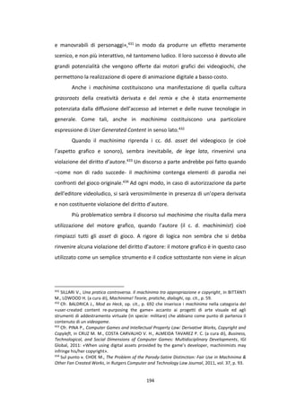 194
e manovrabili di personaggi»,431 in modo da produrre un effetto meramente
scenico, e non più interattivo, né tantomeno ludico. Il loro successo è dovuto alle
grandi potenzialità che vengono offerte dai motori grafici dei videogiochi, che
permettono la realizzazione di opere di animazione digitale a basso costo.
Anche i machinima costituiscono una manifestazione di quella cultura
grassroots della creatività derivata e del remix e che è stata enormemente
potenziata dalla diffusione dell’accesso ad internet e delle nuove tecnologie in
generale. Come tali, anche in machinima costituiscono una particolare
espressione di User Generated Content in senso lato.432
Quando il machinima riprenda i cc. dd. asset del videogioco (e cioè
l’aspetto grafico e sonoro), sembra inevitabile, de lege lata, rinvenirvi una
violazione del diritto d’autore.433 Un discorso a parte andrebbe poi fatto quando
–come non di rado succede- il machinima contenga elementi di parodia nei
confronti del gioco originale.434 Ad ogni modo, in caso di autorizzazione da parte
dell’editore videoludico, si sarà verosimilmente in presenza di un’opera derivata
e non costituente violazione del diritto d’autore.
Più problematico sembra il discorso sul machinima che risulta dalla mera
utilizzazione del motore grafico, quando l’autore (il c. d. machinimist) cioè
rimpiazzi tutti gli asset di gioco. A rigore di logica non sembra che si debba
rinvenire alcuna violazione del diritto d’autore: il motore grafico è in questo caso
utilizzato come un semplice strumento e il codice sottostante non viene in alcun
431
SILLARI V., Una pratica controversa. Il machinima tra appropriazione e copyright, in BITTANTI
M., LOWOOD H. (a cura di), Machinima! Teorie, pratiche, dialoghi, op. cit., p. 59.
432
Cfr. BALDRICA J., Mod as Heck, op. cit., p. 692 che inserisce i machinima nella categoria del
«user-created content re-purposing the game» accanto ai progetti di arte visuale ed agli
strumenti di addestramento virtuale (in specie: militare) che abbiano come punto di partenza il
contenuto di un videogame.
433
Cfr. PINA P., Computer Games and Intellectual Property Law: Derivative Works, Copyright and
Copyleft, in CRUZ M. M., COSTA CARVALHO V. H., ALMEIDA TAVAREZ P. C. (a cura di), Business,
Technological, and Social Dimensions of Computer Games: Multidisciplinary Developments, IGI
Global, 2011: «When using digital assets provided by the game’s developer, machinimists may
infringe his/her copyright».
434
Sul punto v. CHOE M., The Problem of the Parody-Satire Distinction: Fair Use in Machinima &
Other Fan Created Works, in Rutgers Computer and Technology Law Journal, 2011, vol. 37, p. 93.
 