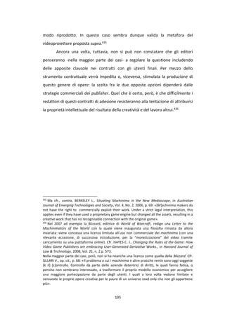 195
modo riprodotto. In questo caso sembra dunque valida la metafora del
videoproiettore proposta supra.435
Ancora una volta, tuttavia, non si può non constatare che gli editori
penseranno -nella maggior parte dei casi- a regolare la questione includendo
delle apposite clausole nei contratti con gli utenti finali. Per mezzo dello
strumento contrattuale verrà impedita o, viceversa, stimolata la produzione di
questo genere di opere: la scelta fra le due opposte opzioni dipenderà dalle
strategie commerciali dei publisher. Quel che è certo, però, è che difficilmente i
redattori di questi contratti di adesione resisteranno alla tentazione di attribuirsi
la proprietà intellettuale del risultato della creatività e del lavoro altrui.436
435
Ma cfr., contra, BERKELEY L., Situating Machinima in the New Mediascape, in Australian
Journal of Emerging Technologies and Society, Vol. 4, No. 2, 2006, p. 69: «[M]achinima makers do
not have the right to commercially exploit their work. Under a strict legal interpretation, this
applies even if they have used a proprietary game engine but changed all the assets, resulting in a
creative work that has no recognisable connection with the original game».
436
Nel 2007 ad esempio la Blizzard, editrice di World of Warcraft, redige una Letter to the
Machinimators of the World con la quale viene inaugurata una filosofia rimasta da allora
invariata: viene concessa una licenza limitata all’uso non commerciale dei machinima (con una
rilevante eccezione, di successiva introduzione, per la “monetizzazione” del video tramite
caricamento su una piattaforma online). Cfr. HAYES C. J., Changing the Rules of the Game: How
Video Game Publishers are embracing User-Generated Derivative Works., in Harvard Journal of
Law & Technology, 2008, Vol. 21, n. 2.p. 573.
Nella maggior parte dei casi, però, non si ha neanche una licenza come quella della Blizzard. Cfr.
SILLARI V., op. cit., p. 68: «Il problema a cui i machinima e altre pratiche remix sono oggi soggette
[è il] [c]ontrollo. Controllo da parte delle aziende detentrici di diritti, le quali fanno fatica, o
persino non sembrano interessate, a trasformare il proprio modello economico per accogliere
una maggiore partecipazione da parte degli utenti. I quali a loro volta vedono limitate e
censurate le proprie opere creative per le paure di un universo read only che non gli appartiene
più».
 