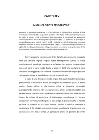 196
CAPITOLO V
-
IL DIGITAL RIGHTS MANAGEMENT
Sommario: §1. Le console proprietarie e i cc.dd. mod chip. §1.1 Che cos’è un mod chip. §1.2 La
normativa di riferimento. §1.3. Le questioni giuridiche sollevate dai mod chip e le prime pronunce
dei giudici di merito. §1.3.1. Le limitazioni delle potenzialità di una console per videogiochi
costituiscono efficaci misure tecnologiche di protezione? §1.3.2. A protezione di quale tipo di
opera dell’ingegno sono poste le misure? §1.3.3. I mod chip hanno la finalità unica o comunque
prevalente di eludere le misure di protezione? §1.4. (Segue): Le soluzioni della giurisprudenza di
legittimità. §1.5. (Segue): Le soluzioni della giurisprudenza comunitaria. §2. La gestione del diritto
di distribuzione in un ambiente digitale: cenni alle grandi problematiche.
Con l’espressione «gestione dei diritti digitali», comunemente impiegata
nella sua versione inglese «Digital Rights Management» (DRM), si indica
quell’insieme di tecnologie -hardware e software- che, agendo su determinati
contenuti, sono in vario modo dirette a gestire i diritti che spettano o sono
concessi a dati soggetti su tali contenuti. I titolari di informazioni digitali possono
così predeterminare le modalità con cui esse verranno fruite.
Si tratta di una definizione molto ampia, dalla quale la dottrina distingue
generalmente la nozione di misure tecnologiche di protezione (MTP) in senso
stretto. Queste ultime si riferirebbero infatti ai dispositivi tecnologici
(principalmente, anche se non necessariamente, relativi a materiali digitali) che
permettono un controllo e una protezione di determinati diritti da parte dei loro
titolari. Le misure di protezione si distinguono normalmente in “misure
antiaccesso” e in “misure anticopia”, in base al tipo di protezione che si intende
garantire ai materiali su cui sono apposte. Sistemi di codifica, anticopia e
marchiatura di file digitali sono quindi misure tecnologiche di protezione che
costituiscono allo stesso tempo un particolare profilo di gestione dei diritti
 
