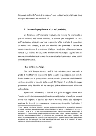 198
tecnologia cattiva: la “voglia di protezione” pare così aver vinto un’altra partita, a
discapito della libertà dell’individuo.441
1. Le console proprietarie e i cc.dd. mod chip
Un fenomeno dall’emersione relativamente recente ha interessato, a
partire dall’inizio del nuovo millennio, le console per videogiochi. Si tratta
dell’installazione di cc.dd. mod chip (o converter chip, o schede di espansione)
all’interno della console, e cioè nell’hardware che permette la lettura del
supporto contenente il programma di gioco. I mod chip iniziavano ad essere
venduti (e, a seconda dei casi, anche direttamente installati) da soggetti terzi alle
case produttrici di console, soggetti che non di rado si dedicavano a tale attività
in modo continuativo.
1.1. Cos’è un mod chip?
Che cos’è dunque un mod chip? Si tratta di componenti elettronici in
grado di modificare le funzionalità della console. In particolare, nei casi che
hanno interessato la giurisprudenza di merito nella prima metà del decennio,
venivano ampliate le capacità della console PlayStation 2, prodotta dal gruppo
giapponese Sony. Vediamo più nel dettaglio quali funzionalità sono potenziate
dal mod chip.
1) Una volta modificata, la console è in grado di leggere anche dischi
“masterizzati”, cioè riproduzioni del contenuto videoludico originale su supporti
diversi dall’originale. In assenza del chip di modifica, infatti, solo l’esemplare
originale del disco di gioco può essere correttamente letto dalla PlayStation. E’
441
Cfr. CASO R., La Corte di giustizia e la tutela delle misure tecnologiche di protezione del diritto
d’autore: cinquanta (e più) sfumature di grigio. Nota a CGUE, sez. IV, 23 gennaio 2014 (C-355/12),
in Foro it., 2014, IV, p. 210: «[L’]innovazione dipende dalla libertà di modificare la tecnologia. In
particolare, è l’innovazione alimentata dalla creatività degli utenti a essere minacciata. Tale
creatività è presidiata dalla libertà di espressione e d’informazione, dalla libertà d’impresa, dal
diritto di proprietà sulle cose tangibili come l’hardware degli apparecchi tecnologici nonché dalla
protezione dei dati personali. Se si dà prevalenza alla tutela delle MTP, i diritti e le libertà
dell’utente sono irrimediabilmente compromessi».
 