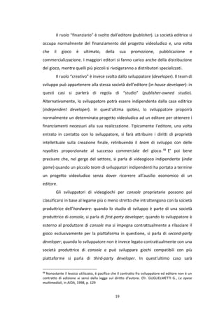 19
Il ruolo “finanziario” è svolto dall’editore (publisher). La società editrice si
occupa normalmente del finanziamento del progetto videoludico e, una volta
che il gioco è ultimato, della sua promozione, pubblicazione e
commercializzazione. I maggiori editori si fanno carico anche della distribuzione
del gioco, mentre quelli più piccoli si rivolgeranno a distributori specializzati.
Il ruolo “creativo” è invece svolto dallo sviluppatore (developer). Il team di
sviluppo può appartenere alla stessa società dell’editore (in-house developer): in
questi casi si parlerà di regola di “studio” (publisher-owned studio).
Alternativamente, lo sviluppatore potrà essere indipendente dalla casa editrice
(independent developer). In quest’ultima ipotesi, lo sviluppatore proporrà
normalmente un determinato progetto videoludico ad un editore per ottenere i
finanziamenti necessari alla sua realizzazione. Tipicamente l’editore, una volta
entrato in contatto con lo sviluppatore, si farà attribuire i diritti di proprietà
intellettuale sulla creazione finale, retribuendo il team di sviluppo con delle
royalties proporzionate al successo commerciale del gioco.48 E’ poi bene
precisare che, nel gergo del settore, si parla di videogioco indipendente (indie
game) quando un piccolo team di sviluppatori indipendenti ha portato a termine
un progetto videoludico senza dover ricorrere all’ausilio economico di un
editore.
Gli sviluppatori di videogiochi per console proprietarie possono poi
classificarsi in base al legame più o meno stretto che intrattengono con la società
produttrice dell’hardware: quando lo studio di sviluppo è parte di una società
produttrice di console, si parla di first-party developer; quando lo sviluppatore è
esterno al produttore di console ma si impegna contrattualmente a rilasciare il
gioco esclusivamente per la piattaforma in questione, si parla di second-party
developer; quando lo sviluppatore non è invece legato contrattualmente con una
società produttrice di console e può sviluppare giochi compatibili con più
piattaforme si parla di third-party developer. In quest’ultimo caso sarà
48
Nonostante il lessico utilizzato, è pacifico che il contratto fra sviluppatore ed editore non è un
contratto di edizione ai sensi della legge sul diritto d’autore. Cfr. GUGLIELMETTI G., Le opere
multimediali, in AIDA, 1998, p. 129
 