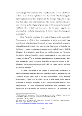 199
ovviamente possibile beneficiare della nuova funzionalità -è bene sottolinearlo
fin d’ora- sia che il disco duplicato sia nella disponibilità dello stesso soggetto
legittimo possessore del disco originario sia che, come più frequente, le copie
siano state cedute senza autorizzazione e a titolo oneroso (normalmente, ad un
costo minore di quello del gioco originale) a dei terzi in possesso di una console
modificata. Non è d’altronde infrequente che lo stesso soggetto che
commercializza i mod chip si occupi anche di rifornire i suoi clienti con giochi
“masterizzati”.
2) La PlayStation modificata è in grado di leggere anche cc.dd. dischi
d’importazione. In effetti, la Sony aveva adottato la tattica commerciale (oggi
generalmente abbandonata per le console di nuova generazione) consistente
nella suddivisione del mondo in tre aree: America; Asia; Europa ed Australia. Una
PlayStation 2 venduta in una di queste aree non era in grado di leggere i dischi di
videogiochi destinati ad altre aree. Grazie alla modifica, invece, una PlayStation
distribuita in Italia con la codifica europea poteva leggere un gioco presente sul
mercato americano.442 A tal proposito la giurisprudenza stessa sottolineava che il
gioco poteva non essere nemmeno rinvenibile sul mercato europeo e che i
videogiochi venivano commercializzati negli U.S.A. con «costo inferiore anche del
20% a quello europeo».443
3) Il mod chip permette alla console di leggere dischi provenienti da
soggetti diversi dalla società produttrice. Per quanto riguarda la Playstation, solo
i supporti prodotti dalla Sony o con sua autorizzazione, infatti, venivano
correttamente riconosciuti e letti dalla console. In altre parole, il chip toglie al
produttore di console il monopolio di fatto sulla creazione dei videogiochi (o,
eventualmente, di altre applicazioni) compatibili con l’hardware della
piattaforma. Concretamente, ciò comporta innanzitutto la possibilità che
442
Negli Stati Uniti le console erano d’altro canto progettate per essere collegabili a televisori con
sistema NTSC; in Europa invece per televisori con sistema PAL o SECAM.
443
Ord. PS2 n. 1, su cui v. infra.
Sulle altre ragioni all’origine delle importazioni parallele di videogiochi si può consultare
utilmente la pagina Wikipedia dedicata:
http://en.wikipedia.org/wiki/Parallel_importing_in_video_games.
 