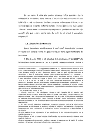 201
Da un punto di vista più tecnico, conviene infine precisare che le
limitazioni di funzionalità della console si basano sull’interazione fra un boot
ROM chip, e cioè un elemento hardware presente nell’apparato di lettura, e un
codice di accesso presente –in forma criptata- sul disco contenente il videogioco.
Tale meccanismo viene comunemente paragonato a quello di una serratura (la
console) che può essere aperta solo da certi tipi di chiavi (i videogiochi
originali).449
1.2. La normativa di riferimento
Come inquadrare giuridicamente i mod chip? Innanzitutto conviene
ricordare quali sono le norme che possono rilevare nella regolamentazione del
fenomeno.
Il d.lgs 9 aprile 2003, n. 68, attuativo della direttiva n. 29 del 2001450, ha
introdotto all’interno della L.d.a. l’art. 102-quater, che espressamente sancisce la
di comunicazione esterne [...] –Alloggiamento EXPANSION BAY per l’installazione opzionale di un
HARD DISK strandard per computer –Scheda di rete standard per Computer opzionale –Scheda
audio 48 canali 2Mbyte di ram». Minoritaria dottrina (che sarà però seguita dalla Corte di
cassazione: v. infra) si pronunciava peraltro contro questa impostazione. Cfr. SPAGNOLO S.,
Misure tecnologiche di protezione e sanzione penale. Nota a Tribunale di Bolzano, 25 marzo 2005,
n. 138; Tribunale di Bassano del Grappa, 16 agosto 2005, n. 232; Tribunale di Bolzano, 19 gennaio
2006, n. 1374, in Dir. Ind., IV, 2006, p. 396: «[L]e consoles per videogiochi, pur avendone le
potenzialità, non pare possano in alcun modo essere equiparate ad un vero e proprio PC. […] La
ragione è molto semplice: mancano, nelle consoles, una tastiera, un mouse, un monitor, un hard
drive e un sistema operativo che, pare superfluo dirlo, rappresentano componenti imprescindibili
per l’utilizzo di un comune computer».
449
Cfr. SPAGNOLO S., op. cit., p. 392
450
Direttiva 2001/29/CE del Parlamento Europeo e del Consiglio del 22 maggio 2001
sull’armonizzazione di taluni aspetti del diritto d’autore e dei diritti connessi nella società
dell’informazione. L’art. 6 della direttiva in particolare così recita: «1. Gli Stati membri prevedono
un'adeguata protezione giuridica contro l'elusione di efficaci misure tecnologiche, svolta da
persone consapevoli, o che si possano ragionevolmente presumere consapevoli, di perseguire
tale obiettivo.
2. Gli Stati membri prevedono un'adeguata protezione giuridica contro la fabbricazione,
l'importazione, la distribuzione, la vendita, il noleggio, la pubblicità per la vendita o il noleggio o
la detenzione a scopi commerciali di attrezzature, prodotti o componenti o la prestazione di
servizi, che:
a) siano oggetto di una promozione, di una pubblicità o di una commercializzazione, con la
finalità di eludere, o
b) non abbiano, se non in misura limitata, altra finalità o uso commercialmente rilevante, oltre
quello di eludere, o
c) siano principalmente progettate, prodotte, adattate o realizzate con la finalità di rendere
possibile o di facilitare l'elusione di efficaci misure tecnologiche.
 