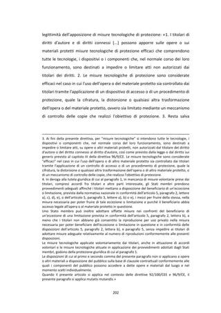 202
legittimità dell’apposizione di misure tecnologiche di protezione: «1. I titolari di
diritti d'autore e di diritti connessi [...] possono apporre sulle opere o sui
materiali protetti misure tecnologiche di protezione efficaci che comprendono
tutte le tecnologie, i dispositivi o i componenti che, nel normale corso dei loro
funzionamento, sono destinati a impedire o limitare atti non autorizzati dai
titolari dei diritti. 2. Le misure tecnologiche di protezione sono considerate
efficaci nel caso in cui l'uso dell'opera o del materiale protetto sia controllato dai
titolari tramite l'applicazione di un dispositivo di accesso o di un procedimento di
protezione, quale la cifratura, la distorsione o qualsiasi altra trasformazione
dell'opera o del materiale protetto, ovvero sia limitato mediante un meccanismo
di controllo delle copie che realizzi l'obiettivo di protezione. 3. Resta salva
3. Ai fini della presente direttiva, per "misure tecnologiche" si intendono tutte le tecnologie, i
dispositivi o componenti che, nel normale corso del loro funzionamento, sono destinati a
impedire o limitare atti, su opere o altri materiali protetti, non autorizzati dal titolare del diritto
d'autore o del diritto connesso al diritto d'autore, così come previsto dalla legge o dal diritto sui
generis previsto al capitolo III della direttiva 96/9/CE. Le misure tecnologiche sono considerate
"efficaci" nel caso in cui l'uso dell'opera o di altro materiale protetto sia controllato dai titolari
tramite l'applicazione di un controllo di accesso o di un procedimento di protezione, quale la
cifratura, la distorsione o qualsiasi altra trasformazione dell'opera o di altro materiale protetto, o
di un meccanismo di controllo delle copie, che realizza l'obiettivo di protezione.
4. In deroga alla tutela giuridica di cui al paragrafo 1, in mancanza di misure volontarie prese dai
titolari, compresi accordi fra titolari e altre parti interessate, gli Stati membri prendono
provvedimenti adeguati affinché i titolari mettano a disposizione del beneficiario di un'eccezione
o limitazione, prevista dalla normativa nazionale in conformità dell'articolo 5, paragrafo 2, lettere
a), c), d), e), o dell'articolo 5, paragrafo 3, lettere a), b) o e), i mezzi per fruire della stessa, nella
misura necessaria per poter fruire di tale eccezione o limitazione e purché il beneficiario abbia
accesso legale all'opera o al materiale protetto in questione.
Uno Stato membro può inoltre adottare siffatte misure nei confronti del beneficiario di
un'eccezione di una limitazione prevista in conformità dell'articolo 5, paragrafo 2, lettera b), a
meno che i titolari non abbiano già consentito la riproduzione per uso privato nella misura
necessaria per poter beneficiare dell'eccezione o limitazione in questione e in conformità delle
disposizioni dell'articolo 5, paragrafo 2, lettera b), e paragrafo 5, senza impedire ai titolari di
adottare misure adeguate relativamente al numero di riproduzioni conformemente alle presenti
disposizioni.
Le misure tecnologiche applicate volontariamente dai titolari, anche in attuazione di accordi
volontari e le misure tecnologiche attuate in applicazione dei provvedimenti adottati dagli Stati
membri, godono della protezione giuridica di cui al paragrafo 1.
Le disposizioni di cui al primo e secondo comma del presente paragrafo non si applicano a opere
o altri materiali a disposizione del pubblico sulla base di clausole contrattuali conformemente alle
quali i componenti del pubblico possono accedere a dette opere e materiali dal luogo e nel
momento scelti individualmente.
Quando il presente articolo si applica nel contesto delle direttive 92/100/CEE e 96/9/CE, il
presente paragrafo si applica mutatis mutandis.»
 