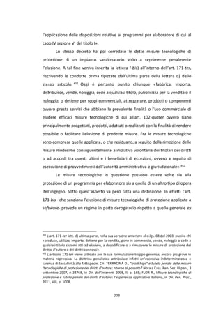 203
l'applicazione delle disposizioni relative ai programmi per elaboratore di cui al
capo IV sezione VI del titolo I».
Lo stesso decreto ha poi corredato le dette misure tecnologiche di
protezione di un impianto sanzionatorio volto a reprimerne penalmente
l’elusione. A tal fine veniva inserita la lettera f-bis) all’interno dell’art. 171-ter,
riscrivendo le condotte prima tipizzate dall’ultima parte della lettera d) dello
stesso articolo. 451 Oggi è pertanto punito chiunque «fabbrica, importa,
distribuisce, vende, noleggia, cede a qualsiasi titolo, pubblicizza per la vendita o il
noleggio, o detiene per scopi commerciali, attrezzature, prodotti o componenti
ovvero presta servizi che abbiano la prevalente finalità o l'uso commerciale di
eludere efficaci misure tecnologiche di cui all'art. 102-quater ovvero siano
principalmente progettati, prodotti, adattati o realizzati con la finalità di rendere
possibile o facilitare l'elusione di predette misure. Fra le misure tecnologiche
sono comprese quelle applicate, o che residuano, a seguito della rimozione delle
misure medesime conseguentemente a iniziativa volontaria dei titolari dei diritti
o ad accordi tra questi ultimi e i beneficiari di eccezioni, ovvero a seguito di
esecuzione di provvedimenti dell'autorità amministrativa o giurisdizionale».452
Le misure tecnologiche in questione possono essere volte sia alla
protezione di un programma per elaboratore sia a quella di un altro tipo di opera
dell’ingegno. Sotto quest’aspetto va però fatta una distinzione. In effetti l’art.
171-bis –che sanziona l’elusione di misure tecnologiche di protezione applicate a
software- prevede un regime in parte derogatorio rispetto a quello generale ex
451
L’art. 171-ter lett. d) ultima parte, nella sua versione anteriore al d.lgs. 68 del 2003, puniva chi
«produce, utilizza, importa, detiene per la vendita, pone in commercio, vende, noleggia o cede a
qualsiasi titolo sistemi atti ad eludere, a decodificare o a rimuovere le misure di protezione del
diritto d'autore o dei diritti connessi».
452
L’articolo 171-ter viene criticato per la sua formulazione troppo generica, ancora più grave in
materia repressiva. La dottrina penalistica attribuisce infatti un’eccessiva indeterminatezza e
carenza di tassatività alla fattispecie. Cfr. TERRACINA D., "Modchips" e tutela penale delle misure
(tecnologiche di protezione dei diritti d’autore: ritorno al passato? Nota a Cass. Pen. Sez. III pen., 3
settembre 2007, n 33768, in Dir. dell’internet, 2008, II, p. 168; FLOR R., Misure tecnologiche di
protezione e tutela penale dei diritti d’autore: l’esperienza applicativa italiana, in Dir. Pen. Proc.,
2011, VIII, p. 1008.
 