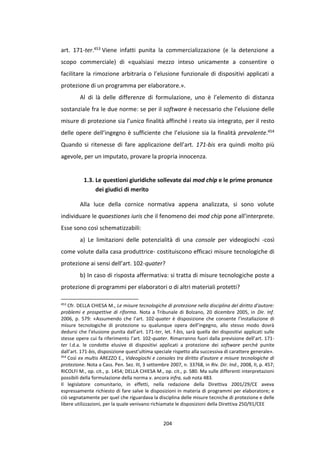 204
art. 171-ter.453 Viene infatti punita la commercializzazione (e la detenzione a
scopo commerciale) di «qualsiasi mezzo inteso unicamente a consentire o
facilitare la rimozione arbitraria o l’elusione funzionale di dispositivi applicati a
protezione di un programma per elaboratore.».
Al di là delle differenze di formulazione, uno è l’elemento di distanza
sostanziale fra le due norme: se per il software è necessario che l’elusione delle
misure di protezione sia l’unica finalità affinché i reato sia integrato, per il resto
delle opere dell’ingegno è sufficiente che l’elusione sia la finalità prevalente.454
Quando si ritenesse di fare applicazione dell’art. 171-bis era quindi molto più
agevole, per un imputato, provare la propria innocenza.
1.3. Le questioni giuridiche sollevate dai mod chip e le prime pronunce
dei giudici di merito
Alla luce della cornice normativa appena analizzata, si sono volute
individuare le quaestiones iuris che il fenomeno dei mod chip pone all’interprete.
Esse sono così schematizzabili:
a) Le limitazioni delle potenzialità di una console per videogiochi -così
come volute dalla casa produttrice- costituiscono efficaci misure tecnologiche di
protezione ai sensi dell’art. 102-quater?
b) In caso di risposta affermativa: si tratta di misure tecnologiche poste a
protezione di programmi per elaboratori o di altri materiali protetti?
453
Cfr. DELLA CHIESA M., Le misure tecnologiche di protezione nella disciplina del diritto d’autore:
problemi e prospettive di riforma. Nota a Tribunale di Bolzano, 20 dicembre 2005, in Dir. Inf.
2006, p. 579: «Assumendo che l’art. 102-quater è disposizione che consente l’installazione di
misure tecnologiche di protezione su qualunque opera dell’ingegno, allo stesso modo dovrà
dedursi che l’elusione punita dall’art. 171-ter, let. f-bis, sarà quella dei dispositivi applicati sulle
stesse opere cui fa riferimento l’art. 102-quater. Rimarranno fuori dalla previsione dell’art. 171-
ter l.d.a. le condotte elusive di dispositivi applicati a protezione dei software perché punite
dall’art. 171-bis, disposizione quest’ultima speciale rispetto alla successiva di carattere generale».
454
Così ex multis AREZZO E., Videogiochi e consoles tra diritto d’autore e misure tecnologiche di
protezione. Nota a Cass. Pen. Sez. III, 3 settembre 2007, n. 33768, in Riv. Dir. Ind., 2008, II, p. 457;
RICOLFI M., op. cit., p. 1454; DELLA CHIESA M., op. cit., p. 580. Ma sulle differenti interpretazioni
possibili della formulazione della norma v. ancora infra, sub nota 483.
Il legislatore comunitario, in effetti, nella redazione della Direttiva 2001/29/CE aveva
espressamente richiesto di fare salve le disposizioni in materia di programmi per elaboratore; e
ciò segnatamente per quel che riguardava la disciplina delle misure tecniche di protezione e delle
libere utilizzazioni, per la quale venivano richiamate le disposizioni della Direttiva 250/91/CEE
 