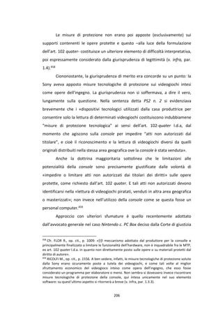 206
Le misure di protezione non erano poi apposte (esclusivamente) sui
supporti contenenti le opere protette e questo –alla luce della formulazione
dell’art. 102 quater- costituisce un ulteriore elemento di difficoltà interpretativa,
poi espressamente considerato dalla giurisprudenza di legittimità (v. infra, par.
1.4).458
Ciononostante, la giurisprudenza di merito era concorde su un punto: la
Sony aveva apposto misure tecnologiche di protezione sui videogiochi intesi
come opere dell’ingegno. La giurisprudenza non si soffermava, a dire il vero,
lungamente sulla questione. Nella sentenza detta PS2 n. 2 si evidenziava
brevemente che i «dispositivi tecnologici utilizzati dalla casa produttrice per
consentire solo la lettura di determinati videogiochi costituiscono indubbiamene
“misure di protezione tecnologica” ai sensi dell’art. 102-quater l.d.a, dal
momento che agiscono sulla console per impedire “atti non autorizzati dal
titolare”, e cioè il riconoscimento e la lettura di videogiochi diversi da quelli
originali distribuiti nella stessa area geografica ove la console è stata venduta».
Anche la dottrina maggioritaria sottolinea che le limitazioni alle
potenzialità della console sono precisamente giustificate dalle volontà di
«impedire o limitare atti non autorizzati dai titolari dei diritti» sulle opere
protette, come richiesto dall’art. 102 quater. E tali atti non autorizzati devono
identificarsi nella «lettura di videogiochi piratati, venduti in altra area geografica
o masterizzati»; non invece nell’utilizzo della console come se questa fosse un
personal computer.459
Approccio con ulteriori sfumature è quello recentemente adottato
dall’avvocato generale nel caso Nintendo c. PC Box deciso dalla Corte di giustizia
458
Cfr. FLOR R., op. cit., p. 1009: «[I]l meccanismo adottato dal produttore per la consolle e
principalmente finalizzato a limitare le funzionalità dell’hardware, non è inquadrabile fra le MTP,
ex art. 102 quater l.d.a. in quanto non direttamente posto sulle opere o su materiali protetti dal
diritto di autore».
459
RICOLFI M., op. cit., p. 1556. A ben vedere, infatti, le misure tecnologiche di protezione volute
dalla Sony erano sicuramente poste a tutela dei videogiochi, e come tali volte al miglior
sfruttamento economico del videogioco inteso come opera dell’ingegno, che esso fosse
considerato un programma per elaboratore o meno. Non sembra si dovessero invece riscontrare
misure tecnologiche di protezione della console, qui intesa unicamente nel suo elemento
software: su quest’ultimo aspetto si ritornerà a breve (v. infra, par. 1.3.3).
 
