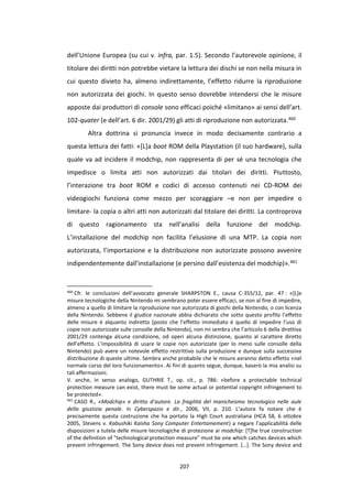 207
dell’Unione Europea (su cui v. infra, par. 1.5). Secondo l’autorevole opinione, il
titolare dei diritti non potrebbe vietare la lettura dei dischi se non nella misura in
cui questo divieto ha, almeno indirettamente, l’effetto ridurre la riproduzione
non autorizzata dei giochi. In questo senso dovrebbe intendersi che le misure
apposte dai produttori di console sono efficaci poiché «limitano» ai sensi dell’art.
102-quater (e dell’art. 6 dir. 2001/29) gli atti di riproduzione non autorizzata.460
Altra dottrina si pronuncia invece in modo decisamente contrario a
questa lettura dei fatti: «[L]a boot ROM della Playstation (il suo hardware), sulla
quale va ad incidere il modchip, non rappresenta di per sé una tecnologia che
impedisce o limita atti non autorizzati dai titolari dei diritti. Piuttosto,
l’interazione tra boot ROM e codici di accesso contenuti nei CD-ROM dei
videogiochi funziona come mezzo per scoraggiare –e non per impedire o
limitare- la copia o altri atti non autorizzati dal titolare dei diritti. La controprova
di questo ragionamento sta nell’analisi della funzione del modchip.
L’installazione del modchip non facilita l’elusione di una MTP. La copia non
autorizzata, l’importazione e la distribuzione non autorizzate possono avvenire
indipendentemente dall’installazione (e persino dall’esistenza del modchip)».461
460
Cfr. le conclusioni dell’avvocato generale SHARPSTON E., causa C-355/12, par. 47 : «[L]e
misure tecnologiche della Nintendo mi sembrano poter essere efficaci, se non al fine di impedire,
almeno a quello di limitare la riproduzione non autorizzata di giochi della Nintendo, o con licenza
della Nintendo. Sebbene il giudice nazionale abbia dichiarato che sotto questo profilo l’effetto
delle misure è alquanto indiretto (posto che l’effetto immediato è quello di impedire l’uso di
copie non autorizzate sulle consolle della Nintendo), non mi sembra che l’articolo 6 della direttiva
2001/29 contenga alcuna condizione, od operi alcuna distinzione, quanto al carattere diretto
dell’effetto. L’impossibilità di usare le copie non autorizzate (per lo meno sulle consolle della
Nintendo) può avere un notevole effetto restrittivo sulla produzione e dunque sulla successiva
distribuzione di queste ultime. Sembra anche probabile che le misure avranno detto effetto «nel
normale corso del loro funzionamento». Ai fini di quanto segue, dunque, baserò la mia analisi su
tali affermazioni.
V. anche, in senso analogo, GUTHRIE T., op. cit., p. 786: «before a protectable technical
protection measure can exist, there must be some actual or potential copyright infringement to
be protected».
461
CASO R., «Modchip» e diritto d’autore. La fragilità del manicheismo tecnologico nelle aule
della giustizia penale. In Cyberspazio e dir., 2006, VII, p. 210. L’autore fa notare che è
precisamente questa costruzione che ha portato la High Court australiana (HCA 58, 6 ottobre
2005, Stevens v. Kabushiki Kaisha Sony Computer Entertainement) a negare l’applicabilità delle
disposizioni a tutela delle misure tecnologiche di protezione ai modchip: [T]he true construction
of the definition of "technological protection measure" must be one which catches devices which
prevent infringement. The Sony device does not prevent infringement. […]. The Sony device and
 
