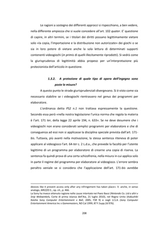 208
Le ragioni a sostegno dei differenti approcci si rispecchiano, a ben vedere,
nella differente ampiezza che si vuole concedere all’art. 102 quater. E’ questione
di capire, in altri termini, se i titolari dei diritti possano legittimamente vietare
solo «la copia, l’importazione e la distribuzione non autorizzate» dei giochi o se
sia in loro potere di vietare anche la sola lettura di determinati supporti
contenenti videogiochi (in primis di quelli illecitamente riprodotti). Si vedrà come
la giurisprudenza di legittimità abbia propeso per un’interpretazione più
protezionista dell’articolo in questione.
1.3.2. A protezione di quale tipo di opera dell’ingegno sono
poste le misure?
A questo punto le strade giurisprudenziali divergevano. Si è visto come sia
necessario stabilire se i videogiochi rientrassero nel genus dei programmi per
elaboratore.
L’ordinanza detta PS2 n.1 non trattava espressamente la questione.
Secondo essa però «nella nostra legislazione l’unica norma che regola la materia
è l’art. 171 ter, della legge 22 aprile 194, n. 633». Se ne deve desumere che i
videogiochi non erano considerati semplici programmi per elaboratore e che di
conseguenza ad essi non si applicasse la disciplina speciale prevista dall’art. 171-
bis. Tuttavia, più avanti nella motivazione, la stessa sentenza riteneva di poter
applicare al videogioco l’art. 64-ter c. 2 L.d.a., che prevede la facoltà per l’utente
legittimo di un programma per elaboratore di crearne una copia di riserva. La
sentenza fa quindi prova di una certa schizofrenia, nella misura in cui applica solo
in parte il regime del programma per elaboratore al videogioco. L’errore sembra
peraltro veniale se si considera che l’applicazione dell’art. 171-bis avrebbe
devices like it prevent access only after any infringement has taken place». V. anche, in senso
analogo, AREZZO E., op. cit., p. 466.
La Sony ha invece ottenuto ragione nelle cause intentate nei Paesi Bassi (Nintendo Co. Ltd e altri v
Snip Webwinkels, Corte di prima istanza dell’Aia, 21 luglio 2010), nel Regno Unito (Kabushiki
Kaisha Sony Computer Entertainment v Ball, 2005, FSR 9) e negli U.S.A. (Sony Computer
Entertainment America Inc v Gamemasters, ND Cal 1999, 87 F.Supp.2d 976).
 