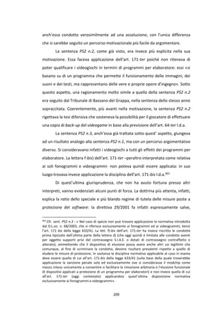 209
anch’essa condotto verosimilmente ad una assoluzione, con l’unica differenza
che si sarebbe seguito un percorso motivazionale più facile da argomentare.
La sentenza PS2 n.2, come già visto, era invece più esplicita nella sua
motivazione. Essa faceva applicazione dell’art. 171-ter poiché non riteneva di
poter qualificare i videogiochi in termini di programmi per elaboratore: essi «si
basano su di un programma che permette il funzionamento delle immagini, dei
suoni e dei testi, ma rappresentano delle vere e proprie opere d’ingegno». Sotto
questo aspetto, una ragionamento molto simile a quello della sentenza PS2 n.2
era seguito dal Tribunale di Bassano del Grappa, nella sentenza dello stesso anno
sopraccitata. Coerentemente, più avanti nella motivazione, la sentenza PS2 n.2
rigettava la tesi difensiva che sosteneva la possibilità per il giocatore di effettuare
una copia di back-up del videogame in base alla previsione dell’art. 64-ter l.d.a.
La sentenza PS2 n.3, anch’essa già trattata sotto quest’ aspetto, giungeva
ad un risultato analogo alla sentenza PS2 n.1, ma con un percorso argomentativo
diverso. Si consideravano infatti i videogiochi a tutti gli effetti dei programmi per
elaboratore. La lettera f-bis) dell’art. 171-ter –peraltro interpretata come relativa
ai soli fonogrammi e videogrammi- non poteva quindi essere applicata: in suo
luogo trovava invece applicazione la disciplina dell’art. 171-bis l.d.a.462
Di quest’ultima giurisprudenza, che non ha avuto fortuna presso altri
interpreti, vanno evidenziati alcuni punti di forza. La dottrina più attenta, infatti,
esplica la ratio dello speciale e più blando regime di tutela delle misure poste a
protezione del software: la direttiva 29/2001 fa infatti espressamente salve,
462
Cfr. sent. PS2 n.3 : « Nel caso di specie non può trovare applicazione la normativa introdotta
dal D.L.vo. n. 68/2003, che si riferisce esclusivamente ai fonogrammi ed ai videogrammi, bensì
l’art. 171 bis della legge 633/41. La lett. f)-bis dell’art. 171-ter ha invece riscritto le condotte
prima tipizzate dall’ultima parte della lettera d) (che oggi quindi è limitata alle condotte aventi
per oggetto supporti privi del contrassegno S.I.A.E. o dotati di contrassegno contraffatto o
alterato), ammettendo che il dispositivo di elusione possa avere anche altri usi legittimi che
comunque, al fine di scriminare la condotta, devono risultare prevalenti rispetto a quello di
eludere le misure di protezione. In sostanza la disciplina normativa applicabile al caso in esame
deve essere quella di cui all’art. 171-bis della legge 633/41 (sulla base della quale troverebbe
applicazione la sanzione penale solo ed esclusivamente ove si considerasse il modchip come
mezzo inteso unicamente a consentire o facilitare la rimozione arbitraria o l’elusione funzionale
di dispositivi applicati a protezione di un programma per elaboratori) e non invece quella di cui
all’art. 171-ter (oggi contestato) applicandosi quest’ultima disposizione normativa
esclusivamente ai fonogrammi e videogrammi».
 