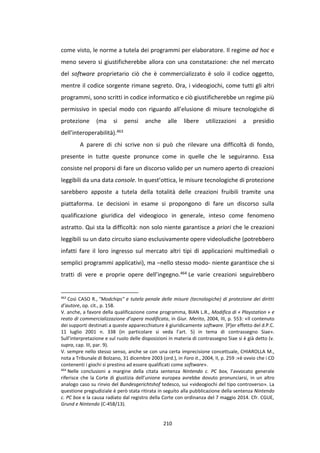 210
come visto, le norme a tutela dei programmi per elaboratore. Il regime ad hoc e
meno severo si giustificherebbe allora con una constatazione: che nel mercato
del software proprietario ciò che è commercializzato è solo il codice oggetto,
mentre il codice sorgente rimane segreto. Ora, i videogiochi, come tutti gli altri
programmi, sono scritti in codice informatico e ciò giustificherebbe un regime più
permissivo in special modo con riguardo all’elusione di misure tecnologiche di
protezione (ma si pensi anche alle libere utilizzazioni a presidio
dell’interoperabilità).463
A parere di chi scrive non si può che rilevare una difficoltà di fondo,
presente in tutte queste pronunce come in quelle che le seguiranno. Essa
consiste nel proporsi di fare un discorso valido per un numero aperto di creazioni
leggibili da una data console. In quest’ottica, le misure tecnologiche di protezione
sarebbero apposte a tutela della totalità delle creazioni fruibili tramite una
piattaforma. Le decisioni in esame si propongono di fare un discorso sulla
qualificazione giuridica del videogioco in generale, inteso come fenomeno
astratto. Qui sta la difficoltà: non solo niente garantisce a priori che le creazioni
leggibili su un dato circuito siano esclusivamente opere videoludiche (potrebbero
infatti fare il loro ingresso sul mercato altri tipi di applicazioni multimediali o
semplici programmi applicativi), ma –nello stesso modo- niente garantisce che si
tratti di vere e proprie opere dell’ingegno.464 Le varie creazioni seguirebbero
463
Così CASO R., "Modchips" e tutela penale delle misure (tecnologiche) di protezione dei diritti
d’autore, op. cit., p. 158.
V. anche, a favore della qualificazione come programma, BIAN L.R., Modifica di « Playstation » e
reato di commercializzazione d’opera modificata, in Giur. Merito, 2004, III, p. 553: «Il contenuto
dei supporti destinati a queste apparecchiature è giuridicamente software. [P]er effetto del d.P.C.
11 luglio 2001 n. 338 (in particolare si veda l’art. 5) in tema di contrassegno Siae».
Sull’interpretazione e sul ruolo delle disposizioni in materia di contrassegno Siae si è già detto (v.
supra, cap. III, par. 9).
V. sempre nello stesso senso, anche se con una certa imprecisione concettuale, CHIAROLLA M.,
nota a Tribunale di Bolzano, 31 dicembre 2003 (ord.), in Foro it., 2004, II, p. 259 :«è ovvio che i CD
contenenti i giochi si prestino ad essere qualificati come software».
464
Nelle conclusioni a margine della citata sentenza Nintendo c. PC box, l’avvocato generale
riferisce che la Corte di giustizia dell’unione europea avrebbe dovuto pronunciarsi, in un altro
analogo caso su rinvio del Bundesgerichtshof tedesco, sui «videogiochi del tipo controverso». La
questione pregiudiziale è però stata ritirata in seguito alla pubblicazione della sentenza Nintendo
c. PC box e la causa radiato dal registro della Corte con ordinanza del 7 maggio 2014. Cfr. CGUE,
Grund e Nintendo (C-458/13).
 