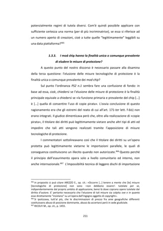 211
potenzialmente regimi di tutela diversi. Com’è quindi possibile applicare con
sufficiente certezza una norma (per di più incriminatrice), se essa si riferisce ad
un numero aperto di creazioni, cioè a tutte quelle “legittimamente” leggibili su
una data piattaforma?465
1.3.3. I mod chip hanno la finalità unica o comunque prevalente
di eludere le misure di protezione?
A questo punto del nostro discorso è necessario passare alla disamina
della terza questione: l’elusione delle misure tecnologiche di protezione è la
finalità unica o comunque prevalente dei mod chip?
Sul punto l’ordinanza PS2 n.1 sembra fare una confusione di fondo: in
base ad essa, cioè, chiedersi se l’elusione delle misure di protezione è la finalità
principale equivale a chiedersi se «la funzione primaria e prevalente del chip [...]
è [...] quella di consentire l’uso di copie pirata». L’ovvia conclusione di questo
ragionamento era che gli estremi del reato di cui all’art. 171-ter lett. f-bis) non
erano integrati. Il giudice dimenticava però che, oltre alla realizzazione di «copie
pirata», il titolare dei diritti può legittimamente vietare anche altri tipi di atti ed
impedire che tali atti vengono realizzati tramite l’apposizione di misure
tecnologiche di protezione.
I commentatori sottolineavano così che il titolare dei diritti su un’opera
protetta può legittimamente vietarne le importazioni parallele, le quali di
conseguenza costituiscono un illecito quando non autorizzate.466 Questo perché
il principio dell’esaurimento opera solo a livello comunitario ed interno, non
anche internazionale.467 L’impossibilità tecnica di leggere dischi di importazione
465
In proposito si può citare AREZZO E., op. cit.: «Occorre […] tenere a mente che [le] misure
[tecnologiche di protezione] non sono –non debbono essere!- tutelate per se,
indipendentemente dal proprio ambito di applicazione, bensì là dove coprano opere tutelate dal
diritto d’autore. E’ pertanto necessario che l’elusione di tali misure sia colpita ove e in quanto
esse direttamente "insistano" su un’opera dell’ingegno oggetto di copyright».
466
Si ipotizzava, tutt’al più, che le discriminazioni di prezzo fra aree geografiche differenti
costituissero abuso di posizione dominante, abuso da accertarsi però in sede giudiziale.
467
RICOLFI M., op. cit., p. 1455.
 