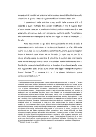 212
doveva quindi considerarsi una misura di protezione suscettibile di tutela penale,
al contrario di quanto sotteso al ragionamento dell’ordinanza PS2 n.1.468
I suggerimenti della dottrina erano accolti dalla sentenza PS2 n.2,
secondo la quale «l’utilizzo della console modificata al fine di leggere dischi
d’importazione come per es. quelli distribuiti dal produttore della console in aree
geografiche diverse non può essere considerato legittimo, poiché l’importazione
extracomunitaria di videogiochi è vietata dalla legge sul diritto d’autore (art. 17
l.d.a.)».
Nello stesso modo, si è già detto dell’inapplicabilità del diritto di copia di
riserva ex art. 64-ter nella misura in cui si contesti il reato di cui all’art. 171-ter (v.
supra, par. 1.3.2). Sul punto, la dottrina sottolinea che, anche, qualora si applichi
invece il diritto di copia privata ex art. 71-sexies (v. supra, cap. III, par. 6), lo
stesso articolo precisa che esercizio di tale diritto è possibile solo «nel rispetto
delle misure tecnologiche di cui all’art.102-quater». Pertanto «ferma restando la
liceità della copia privata del videogioco, la rimozione di un dispositivo che renda
non leggibile tale copia privata sulla console che legge i videogiochi originali è
invece illecita». 469 La sentenza PS2 n. 2 ha ripreso fedelmente queste
considerazioni dottrinali.470
468
Altri commentatori si pronunciavano contro questa interpretazione. Cfr. FERRARI M., L’incerto
cammino della tutela giuridica delle misure tecnologiche di protezione del diritto d’autore: recenti
orientamenti in materia di modifica di consoles per videogiochi, in Dir. dell’internet, III, 2006:, p.
271: «Il primo comma dell’art. 17 vieta sì l’importazione, ma solo quando essa abbia fini di
distribuzione o di messa a disposizione al pubblico. Se io mi reco negli Stati Uniti e là acquisto un
videogioco per uso personale, non mi si potrà certo opporre che lo introduco in Italia a fini di
distribuzione o di messa a disposizione del pubblico; d’altro canto mi sarà impossibile leggere il
disco acquistato oltreoceano proprio per le misure di protezione adottate dai produttori. La tesi
per cui i mod-chips consentirebbero, legittimamente, di leggere i dischi prodotti in altre aree è,
seppur parzialmente, fondata». Queste conclusioni non sembrano condivisibili. Non ci si deve
chiedere, infatti, se l’introduzione in Italia di un disco acquistato per fini privati sia legittima.
Quello che interessa sapere è se i titolari dei diritti su un’opera protetta possano legittimamente
vietarne l’utilizzo sulle console distribuite in determinate aree geografiche. La risposta non può
che essere affermativa, ovviamente nella misura in cui i principi di diritto comunitario non
confliggano con tale divieto: potremmo infatti immaginare, senza troppe difficoltà, che delle
misure tecnologiche abbiano la finalità di settorializzare il mercato europeo. In quest’ultimo caso
i divieti dei titolari dei diritti potrebbero non essere considerati validi. Una volta appurato, però,
che i titolari dei diritti possono legittimamente negare l’autorizzazione all’acquirente di un gioco
americano di utilizzarlo su console europea le conclusioni sono obbligate: l’elusione di una misura
di protezione destinata a rendere effettivo questo divieto non può che considerarsi illegittima.
469
RICOLFI M., op. cit., p. 1455.
 