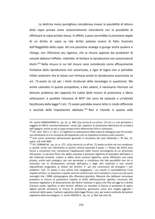 213
La dottrina meno puntigliosa considerava invece la possibilità di lettura
della copia privata come sostanzialmente coincidente con la possibilità di
effettuare la copia privata stessa. In effetti, a poco servirebbe la previsione legale
di un diritto di copia se tale diritto potesse essere di fatto frustrato
dall’illeggibilità della copia. Ad una posizione analoga si giunge anche qualora si
ritenga, con riflessione più rigorosa, che le misure apposte dai produttori di
console abbiano l’effetto –indiretto- di limitare la riproduzione non autorizzata di
dischi.471 Nella misura in cui tali misure sono considerate come efficacemente
limitative della riproduzione non autorizzata, a rigor di logica non si potrebbe
infatti sostenere che le stesse non limitano anche la riproduzione autorizzata ex
art. 71-sexies (e ciò per i limiti strutturali della tecnologia in questione). Ma
anche calandosi in questa prospettiva, a ben vedere, è necessario ritornare sul
delicato problema del rapporto fra tutela delle misure di protezione e libere
utilizzazioni: è punibile l’elusione di MTP che sono da ostacolo a un’attività
facoltizzata dalla legge? L’art. 71-sexies potrebbe essere letto in modo differente
a seconda delle impostazioni adottate.472 Non si intende in questa sede
Cfr. anche SANSEVERINO G., op. cit., p. 490: [L]a norma di cui all’art. 171 ter l.a. non permette a
soggetti di offrire commercialmente i mezzi per superare la protezione elettronica di un’opera
dell’ingegno, anche se poi la copia privata entro determinati limiti e concessa».
470
Cfr. sent. PS2 n. 2: «Se [...] è legittima la realizzazione della copia di videogioco per fini privati,
non altrettanto lo è la rimozione del dispositivo che ne impedisca la lettura sulla console».
471
Così come sostenuto dall’avvocato generale in occasione del caso Nintendo c. PC box. (V.
supra, sub nota 464).
472
Cfr. FERRARI M., op. cit, p. 271: «[L]a norma di cui all’art. 71 sexies va letta nel suo complesso
e, quindi, anche con riferimento al quarto comma [secondo il quale « i titolari dei diritti sono
tenuti a consentire che, nonostante l'applicazione delle misure tecnologiche di cui all'articolo
102-quater, la persona fisica che abbia acquisito il possesso legittimo di esemplari dell'opera o
del materiale protetto, ovvero vi abbia avuto accesso legittimo, possa effettuare una copia
privata, anche solo analogica, per uso personale, a condizione che tale possibilità non sia in
contrasto con lo sfruttamento normale dell'opera o degli altri materiali e non arrechi
ingiustificato pregiudizio ai titolari dei diritti»]. E’ qui che cominciano ad emergere i veri
problemi: l’art. 71 sexies è una norma mal congegnata, i cui commi si contraddicono l’uno
rispetto all’altro. La soluzione a questa sorta di cortocircuito non è semplice e tocca uno dei punti
nevralgici che i DRM sottopongono alla riflessione giuridica. Ritenere che debbano comunque
prevalere le misure di protezione rispetto ai diritti dell’acquirente significa rinunciare alla
funzione regolativa e di bilanciamento dei diversi interessi in gioco che fino ad oggi ha il diritto
d’autore svolto. Significa, in altri termini, affidare un mandato in bianco ai produttori di opere
digitali perché attraverso le misure di protezione, gestiscano come loro meglio aggrada i
contenuti delle opere. Il potere regolativo della legge finisce, così, per essere sostituito dal potere
regolativo della tecnologica». V. anche AREZZO E., op. cit., p. 462 sub nota 18.
 